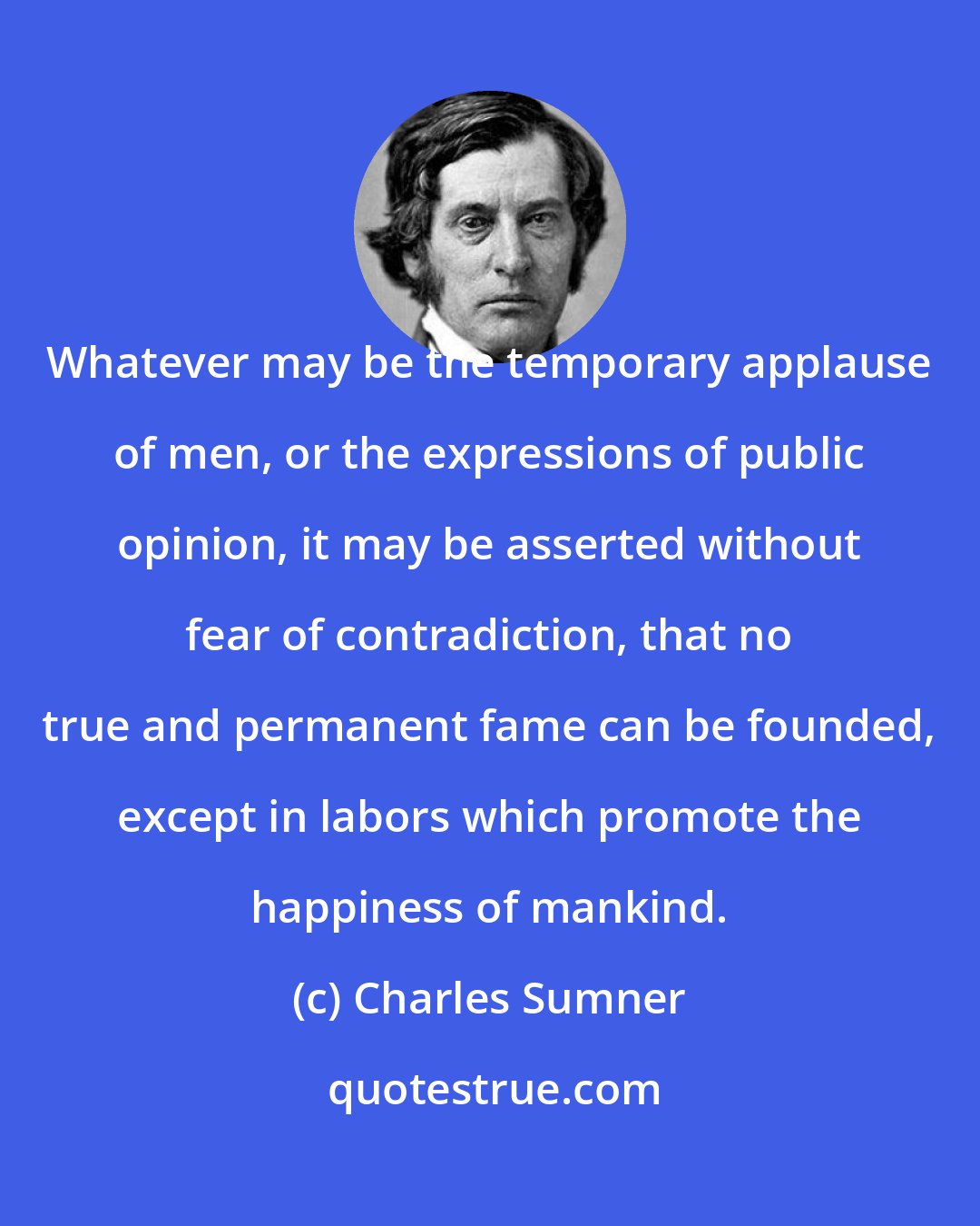 Charles Sumner: Whatever may be the temporary applause of men, or the expressions of public opinion, it may be asserted without fear of contradiction, that no true and permanent fame can be founded, except in labors which promote the happiness of mankind.