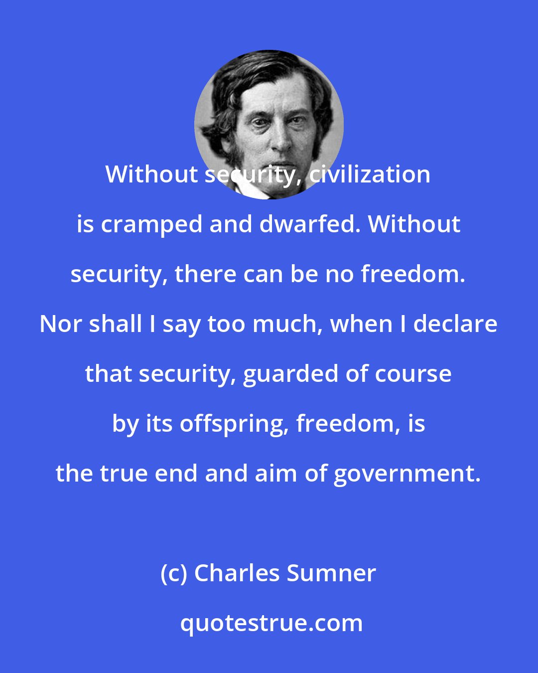 Charles Sumner: Without security, civilization is cramped and dwarfed. Without security, there can be no freedom. Nor shall I say too much, when I declare that security, guarded of course by its offspring, freedom, is the true end and aim of government.