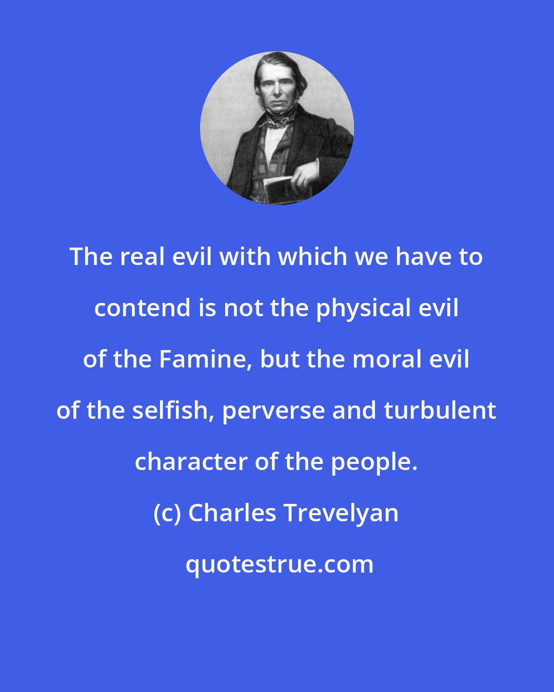 Charles Trevelyan: The real evil with which we have to contend is not the physical evil of the Famine, but the moral evil of the selfish, perverse and turbulent character of the people.