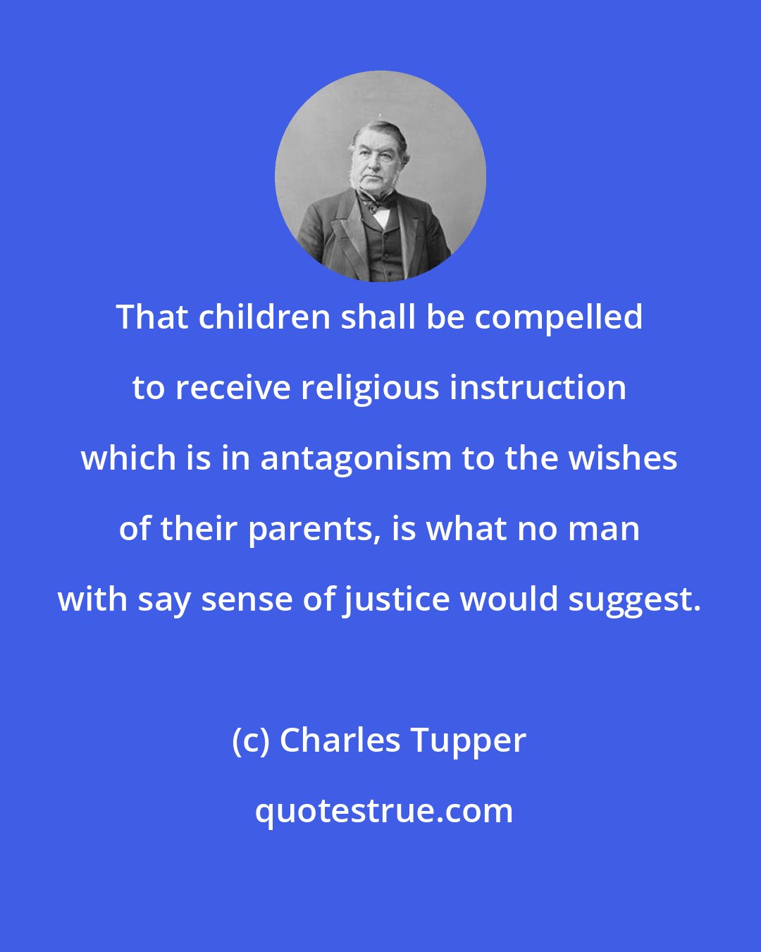 Charles Tupper: That children shall be compelled to receive religious instruction which is in antagonism to the wishes of their parents, is what no man with say sense of justice would suggest.