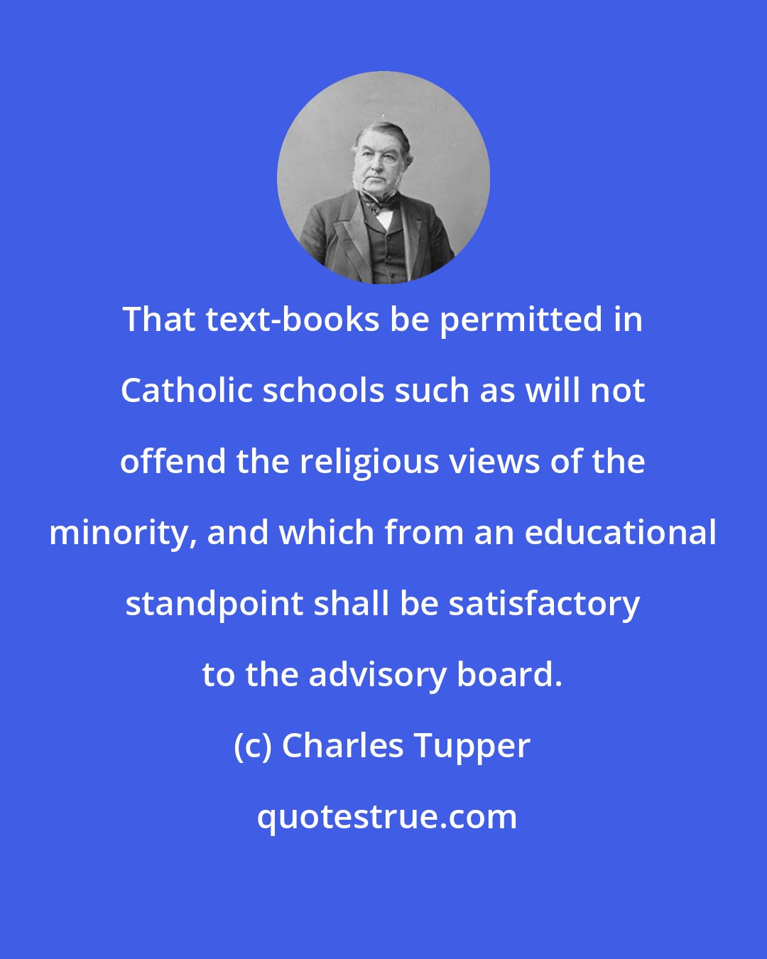 Charles Tupper: That text-books be permitted in Catholic schools such as will not offend the religious views of the minority, and which from an educational standpoint shall be satisfactory to the advisory board.