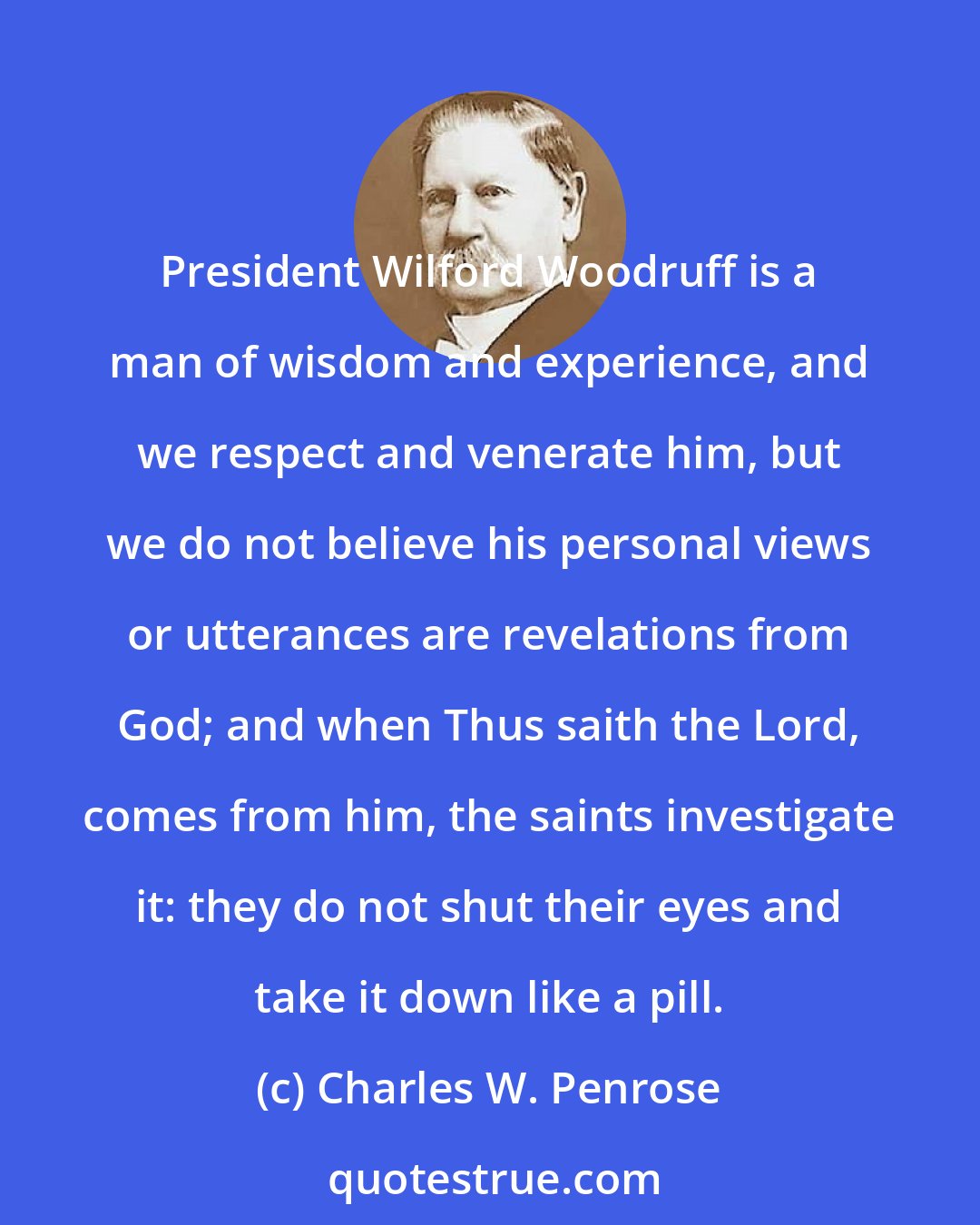 Charles W. Penrose: President Wilford Woodruff is a man of wisdom and experience, and we respect and venerate him, but we do not believe his personal views or utterances are revelations from God; and when Thus saith the Lord, comes from him, the saints investigate it: they do not shut their eyes and take it down like a pill.