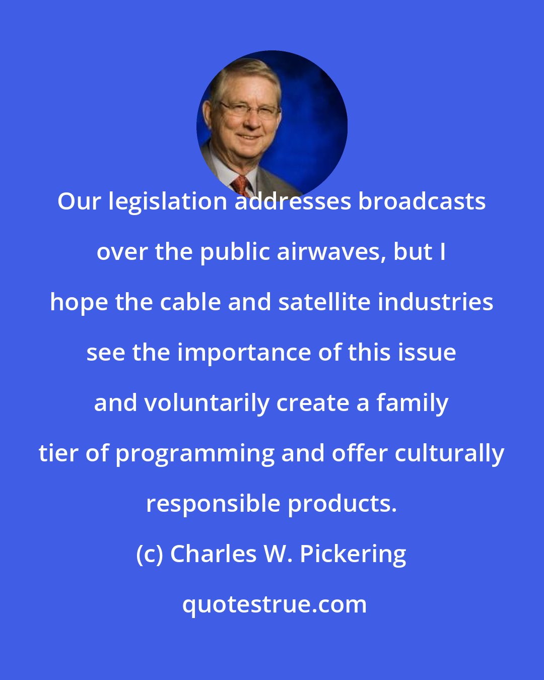 Charles W. Pickering: Our legislation addresses broadcasts over the public airwaves, but I hope the cable and satellite industries see the importance of this issue and voluntarily create a family tier of programming and offer culturally responsible products.