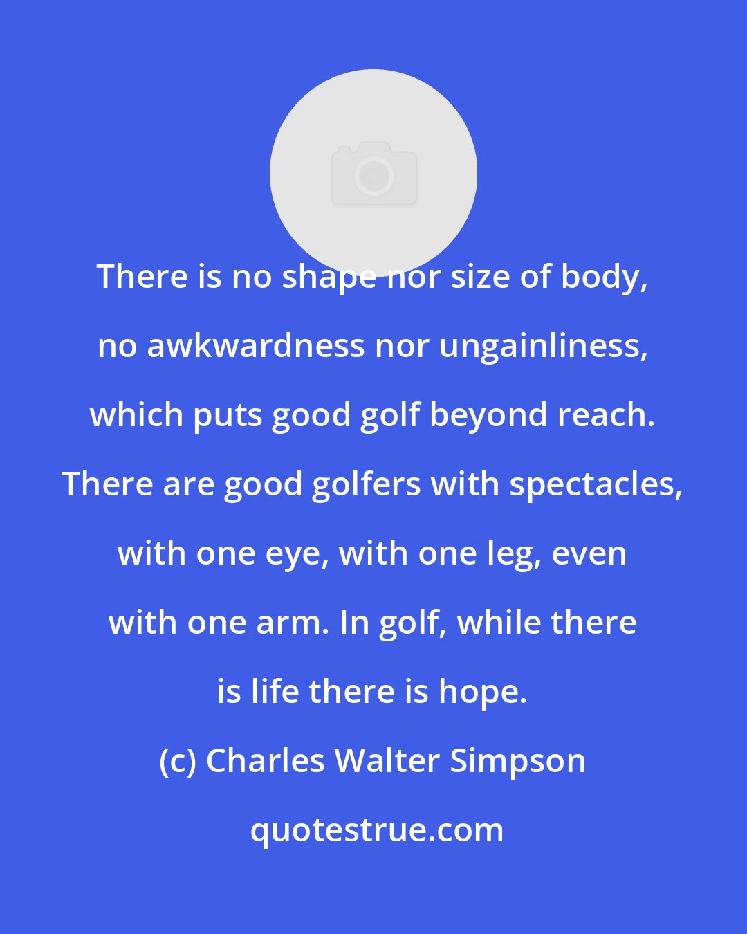 Charles Walter Simpson: There is no shape nor size of body, no awkwardness nor ungainliness, which puts good golf beyond reach. There are good golfers with spectacles, with one eye, with one leg, even with one arm. In golf, while there is life there is hope.