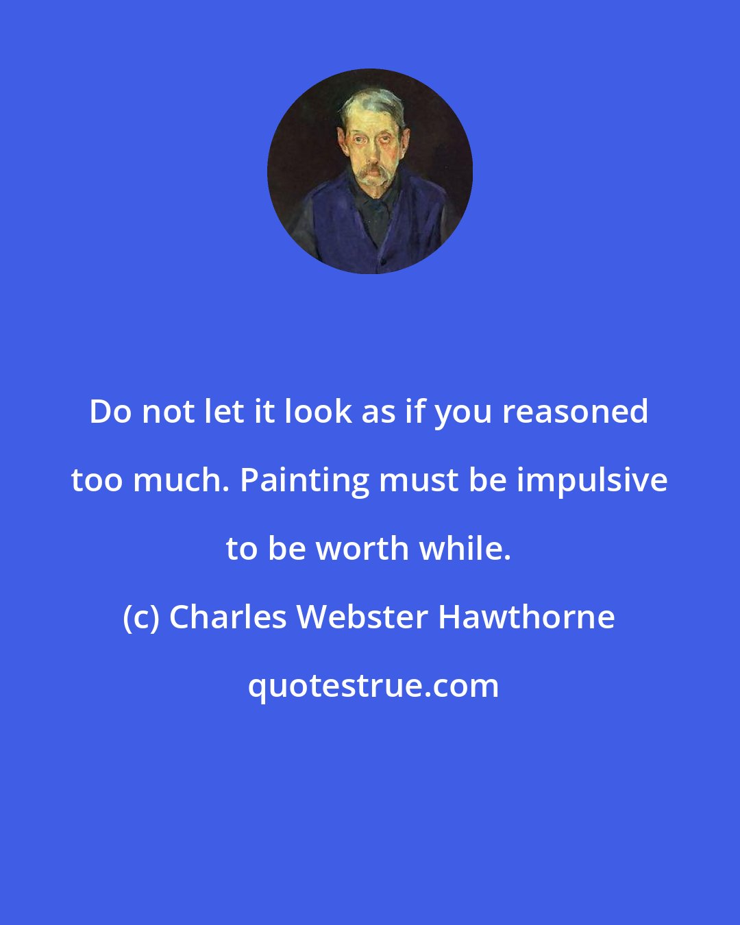 Charles Webster Hawthorne: Do not let it look as if you reasoned too much. Painting must be impulsive to be worth while.