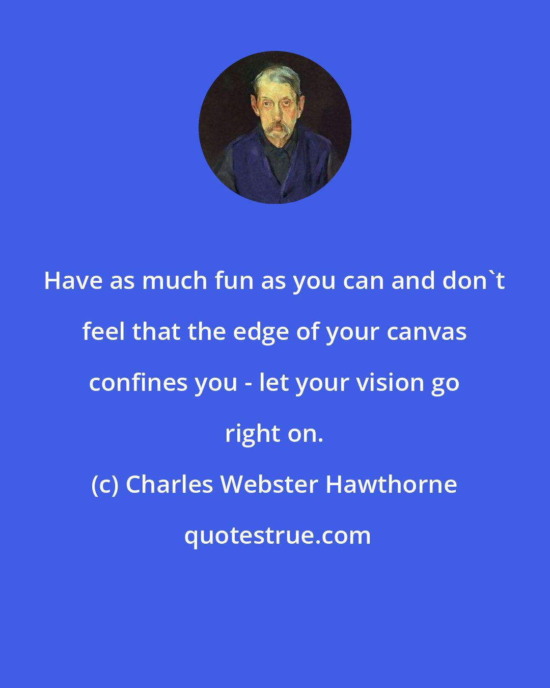 Charles Webster Hawthorne: Have as much fun as you can and don't feel that the edge of your canvas confines you - let your vision go right on.