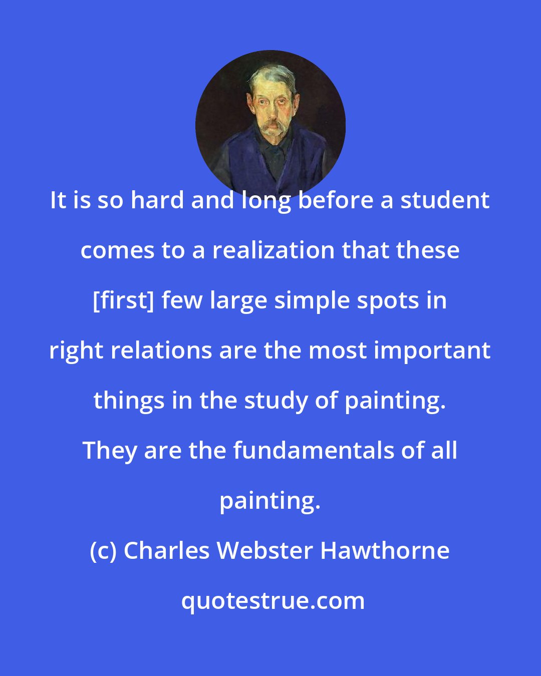 Charles Webster Hawthorne: It is so hard and long before a student comes to a realization that these [first] few large simple spots in right relations are the most important things in the study of painting. They are the fundamentals of all painting.