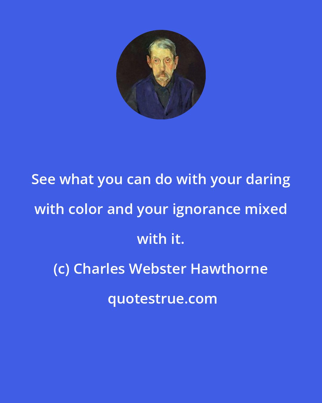 Charles Webster Hawthorne: See what you can do with your daring with color and your ignorance mixed with it.