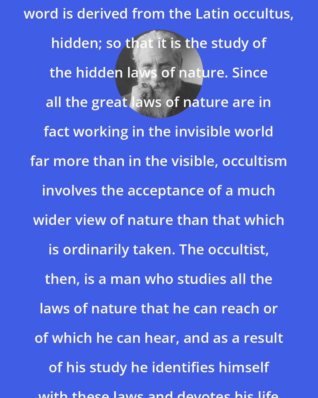 Charles Webster Leadbeater: How shall we define occultism? The word is derived from the Latin occultus, hidden; so that it is the study of the hidden laws of nature. Since all the great laws of nature are in fact working in the invisible world far more than in the visible, occultism involves the acceptance of a much wider view of nature than that which is ordinarily taken. The occultist, then, is a man who studies all the laws of nature that he can reach or of which he can hear, and as a result of his study he identifies himself with these laws and devotes his life to the service of evolution.