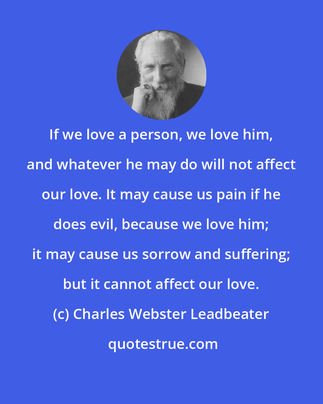 Charles Webster Leadbeater: If we love a person, we love him, and whatever he may do will not affect our love. It may cause us pain if he does evil, because we love him; it may cause us sorrow and suffering; but it cannot affect our love.