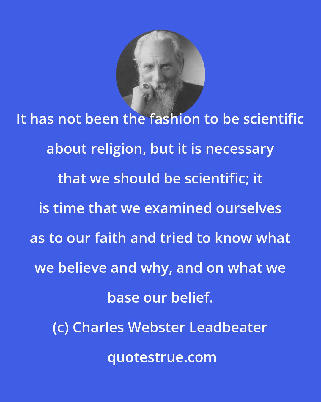 Charles Webster Leadbeater: It has not been the fashion to be scientific about religion, but it is necessary that we should be scientific; it is time that we examined ourselves as to our faith and tried to know what we believe and why, and on what we base our belief.