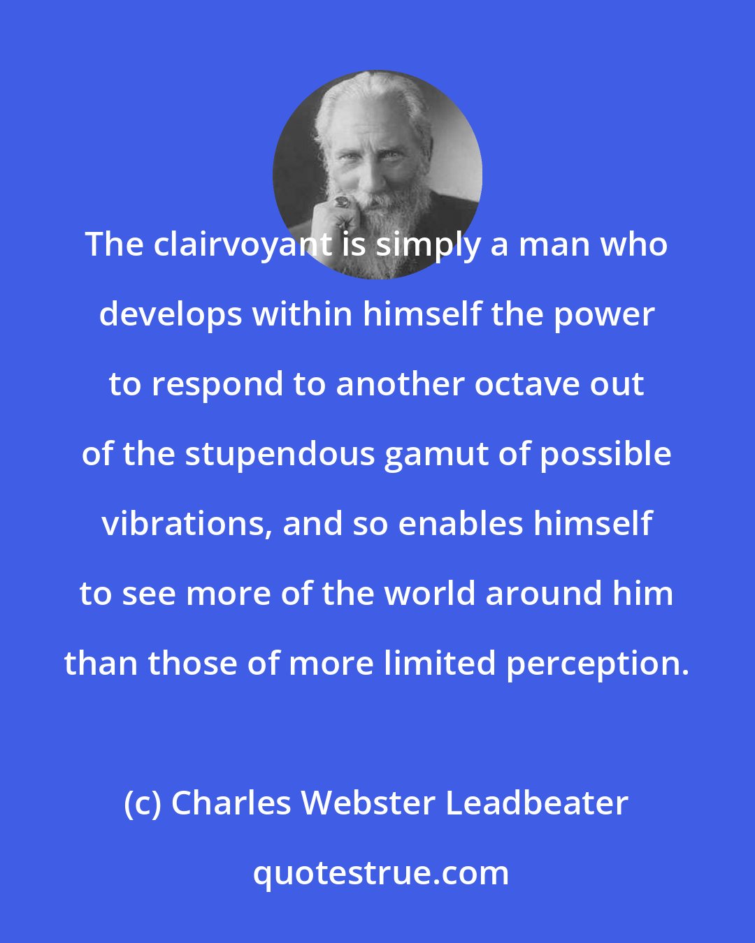 Charles Webster Leadbeater: The clairvoyant is simply a man who develops within himself the power to respond to another octave out of the stupendous gamut of possible vibrations, and so enables himself to see more of the world around him than those of more limited perception.