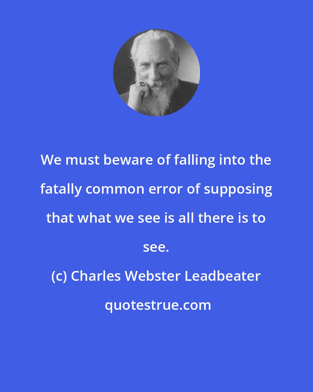 Charles Webster Leadbeater: We must beware of falling into the fatally common error of supposing that what we see is all there is to see.