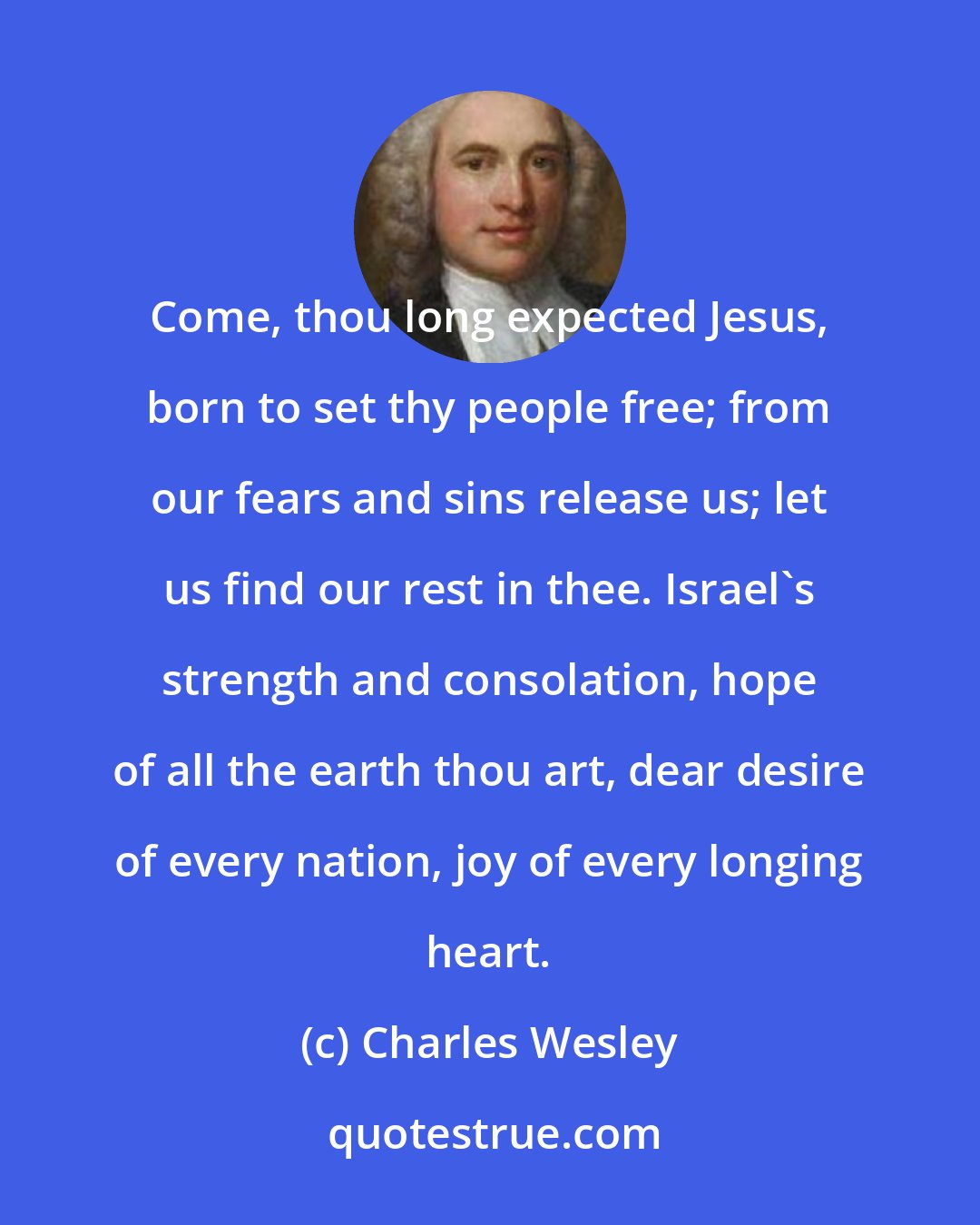 Charles Wesley: Come, thou long expected Jesus, born to set thy people free; from our fears and sins release us; let us find our rest in thee. Israel's strength and consolation, hope of all the earth thou art, dear desire of every nation, joy of every longing heart.