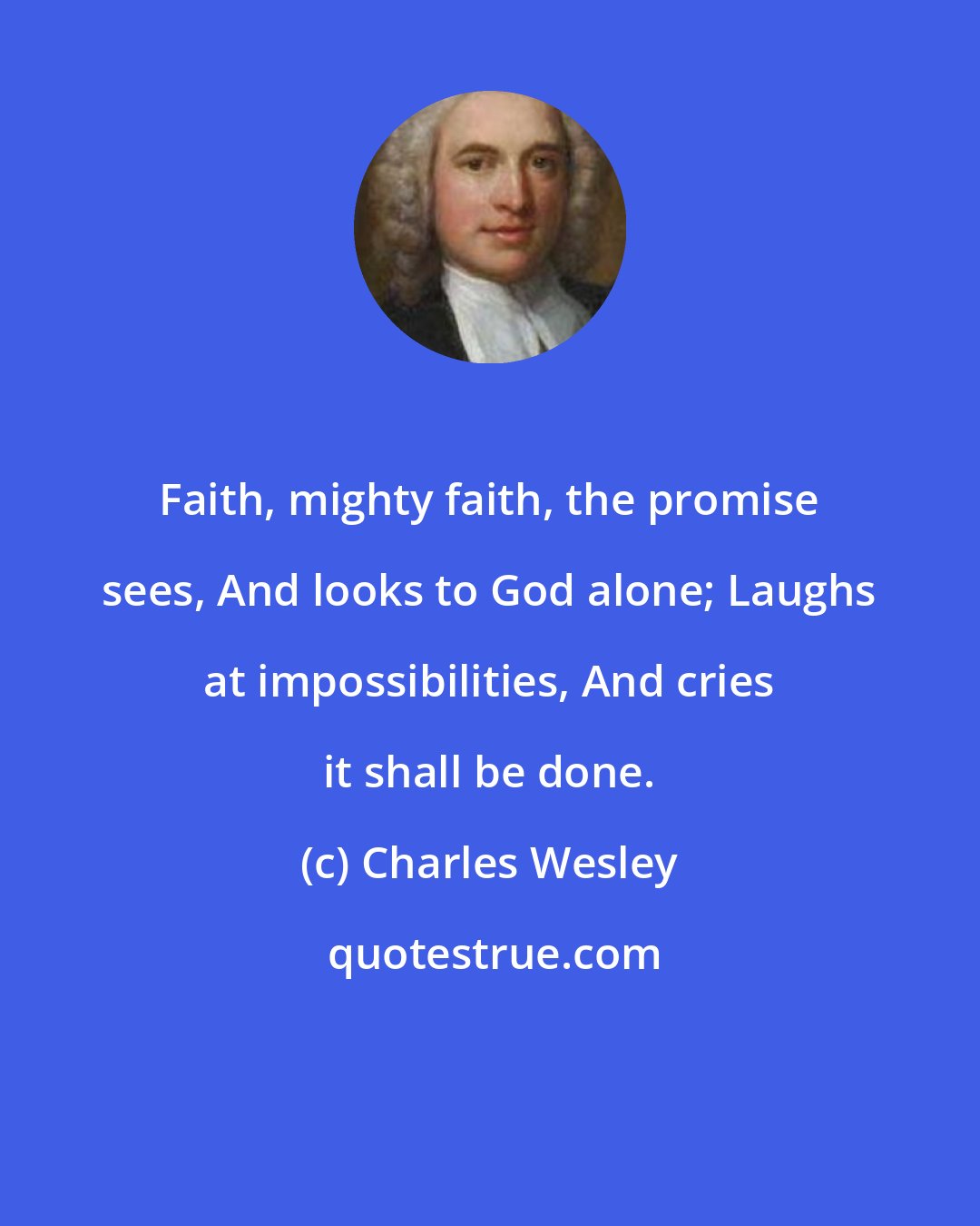 Charles Wesley: Faith, mighty faith, the promise sees, And looks to God alone; Laughs at impossibilities, And cries it shall be done.