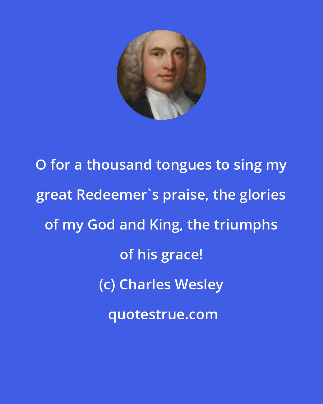 Charles Wesley: O for a thousand tongues to sing my great Redeemer's praise, the glories of my God and King, the triumphs of his grace!