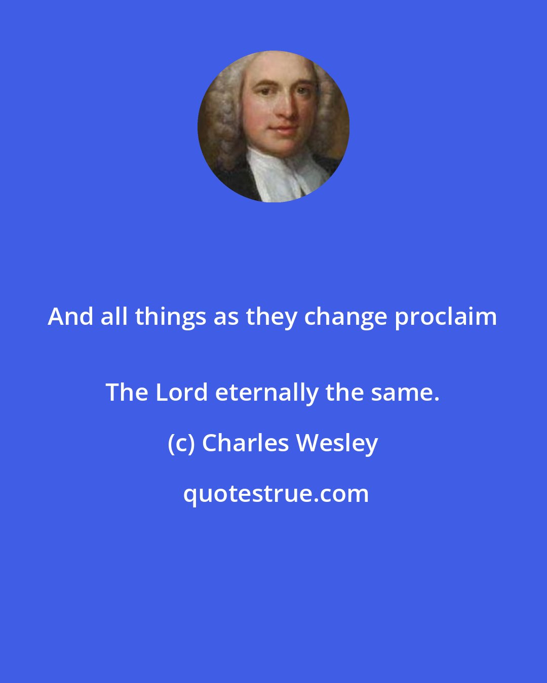 Charles Wesley: And all things as they change proclaim 
 The Lord eternally the same.