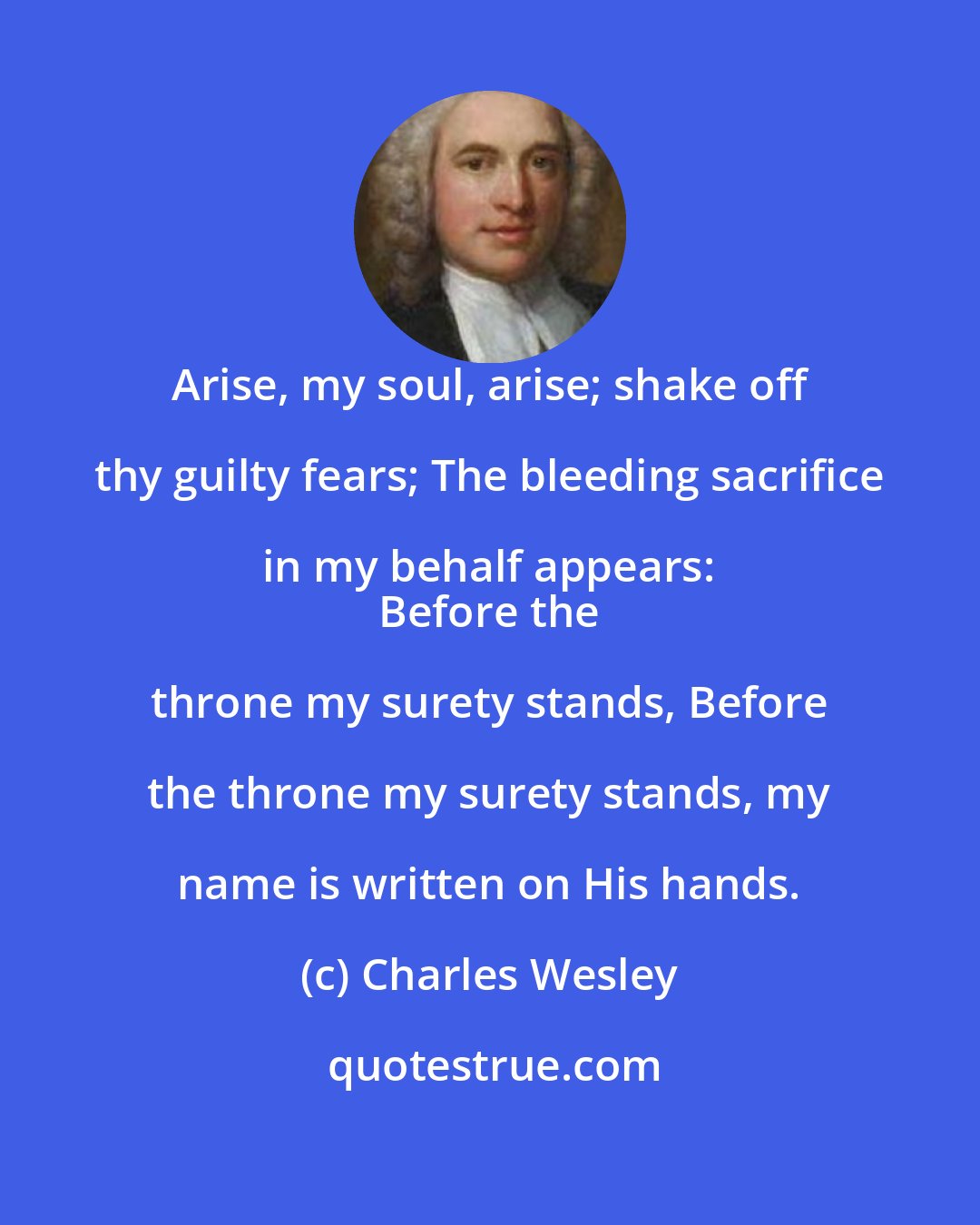 Charles Wesley: Arise, my soul, arise; shake off thy guilty fears; The bleeding sacrifice in my behalf appears: 
 Before the throne my surety stands, Before the throne my surety stands, my name is written on His hands.