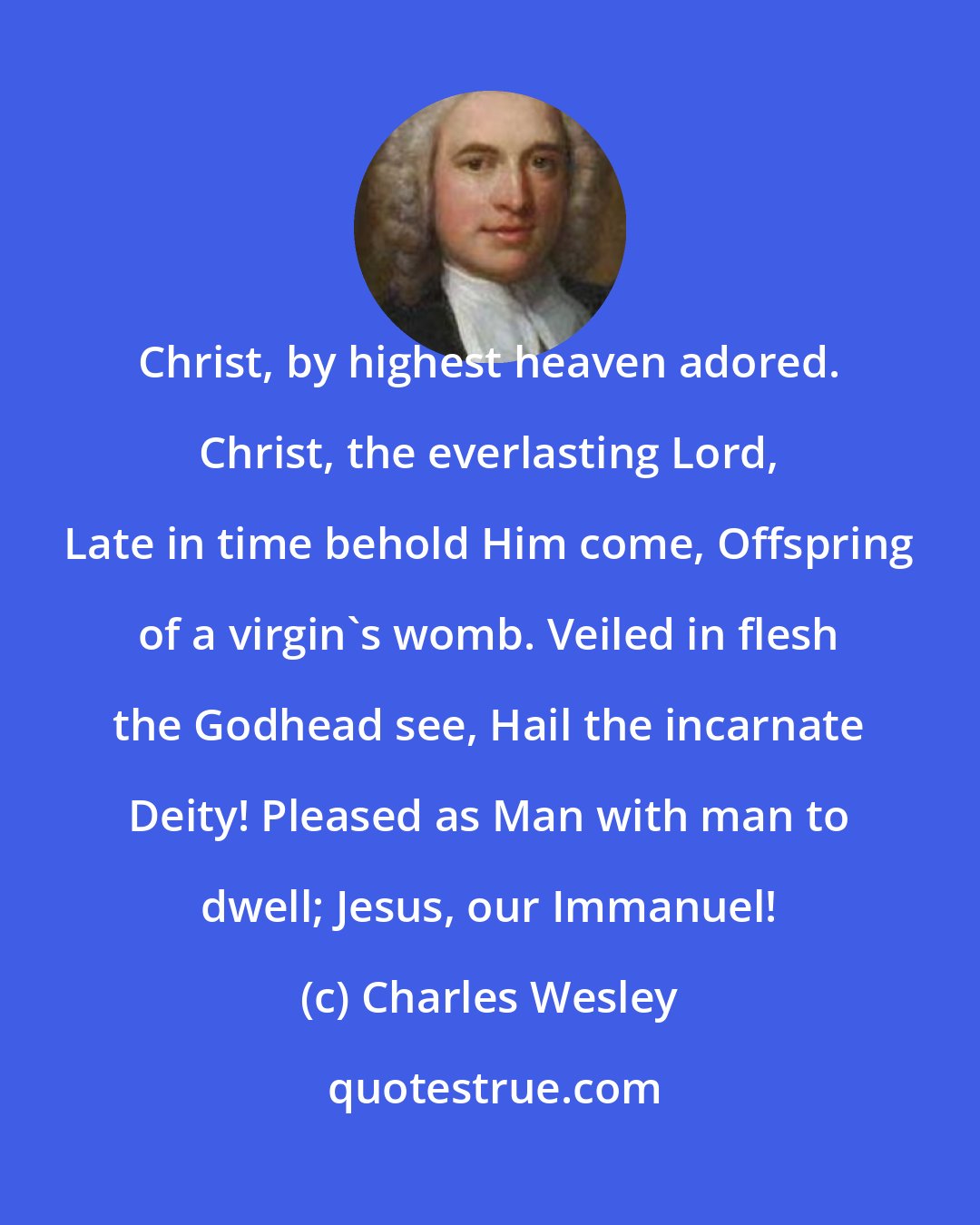 Charles Wesley: Christ, by highest heaven adored. Christ, the everlasting Lord, Late in time behold Him come, Offspring of a virgin's womb. Veiled in flesh the Godhead see, Hail the incarnate Deity! Pleased as Man with man to dwell; Jesus, our Immanuel!