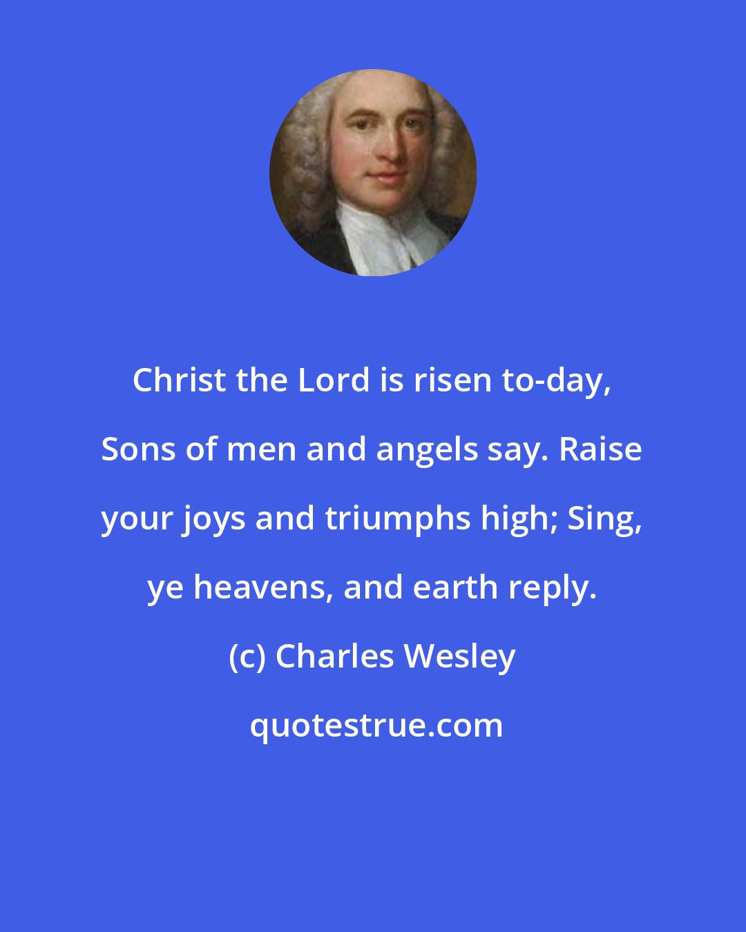 Charles Wesley: Christ the Lord is risen to-day, Sons of men and angels say. Raise your joys and triumphs high; Sing, ye heavens, and earth reply.