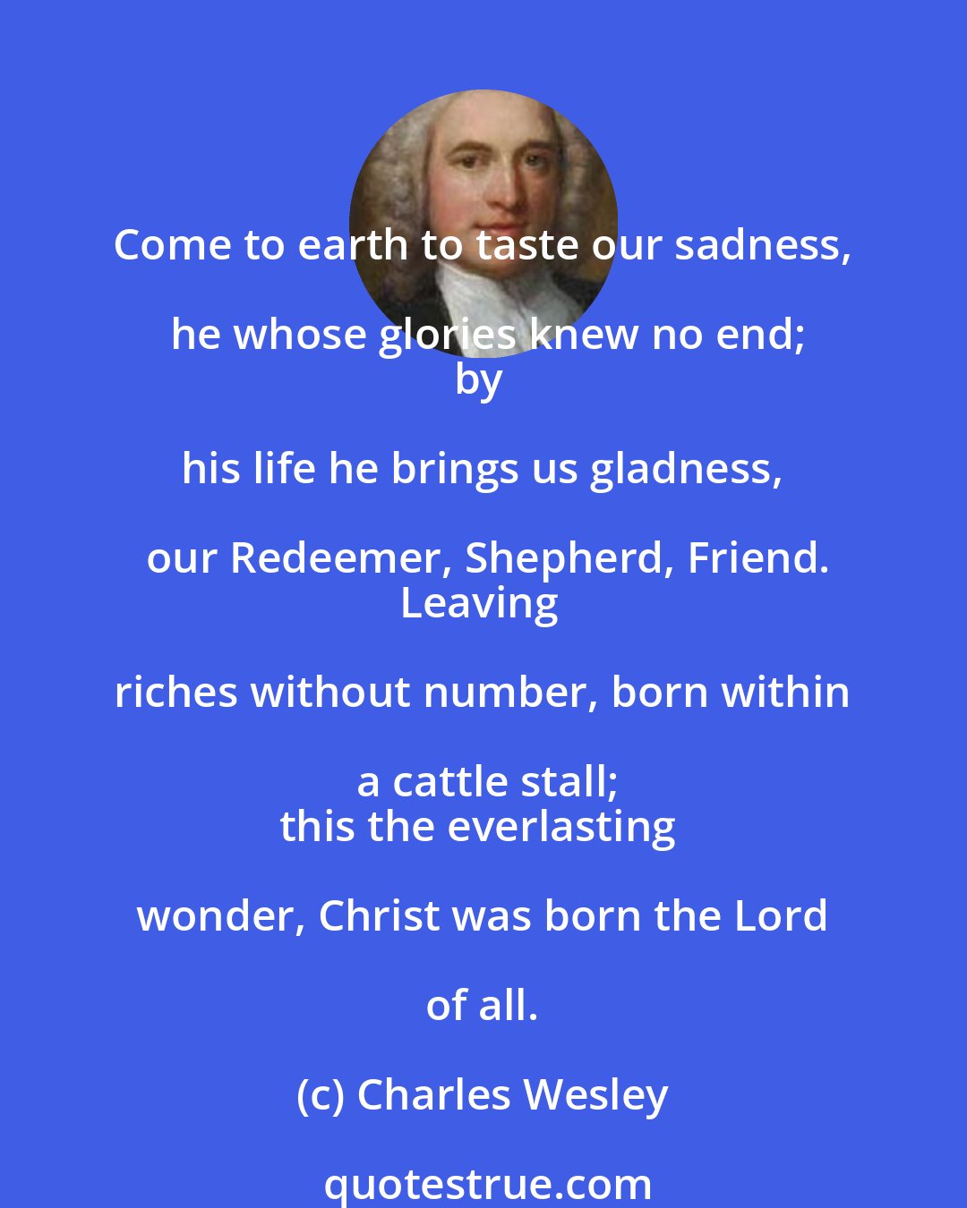 Charles Wesley: Come to earth to taste our sadness, he whose glories knew no end;
by his life he brings us gladness, our Redeemer, Shepherd, Friend.
Leaving riches without number, born within a cattle stall;
this the everlasting wonder, Christ was born the Lord of all.