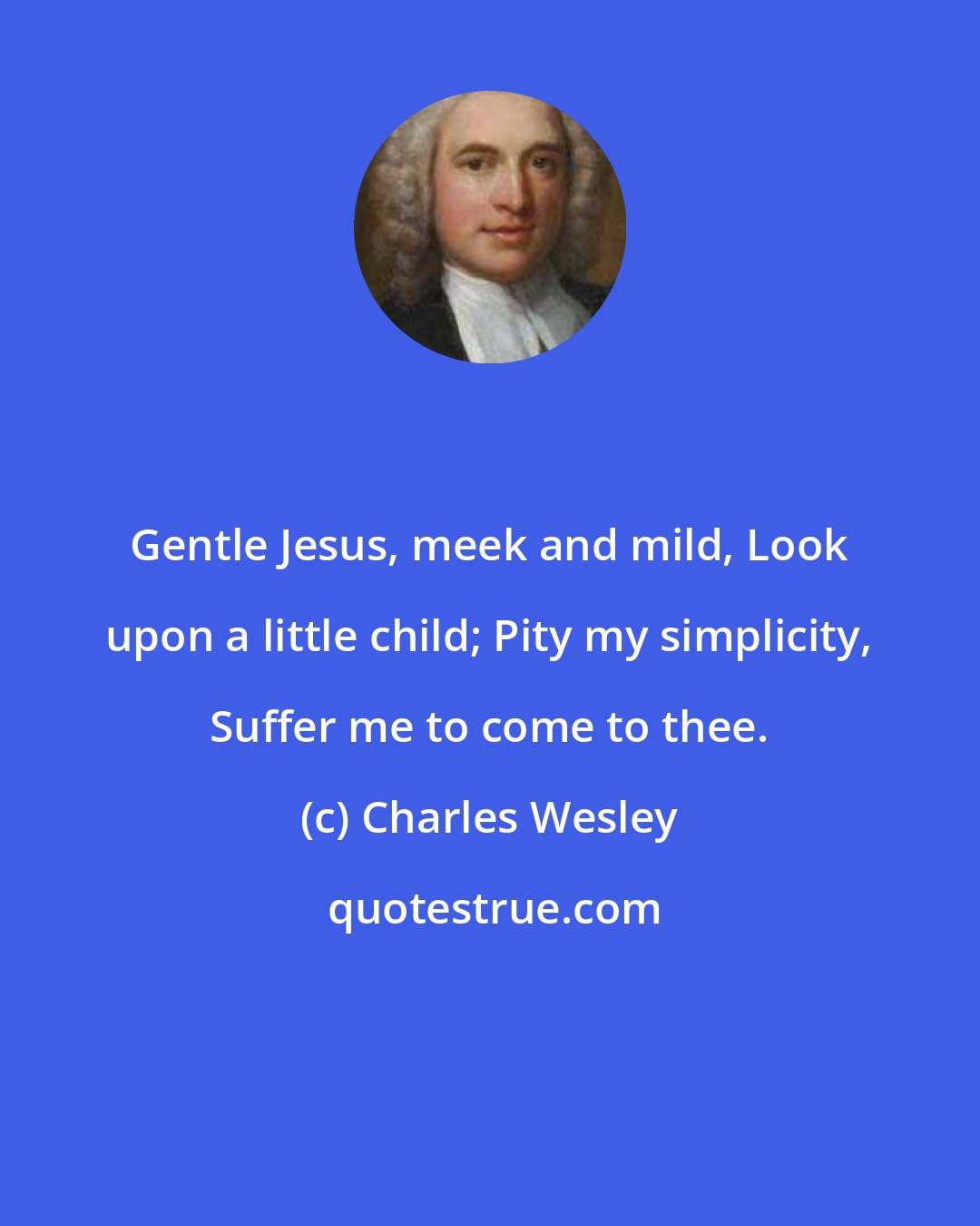 Charles Wesley: Gentle Jesus, meek and mild, Look upon a little child; Pity my simplicity, Suffer me to come to thee.