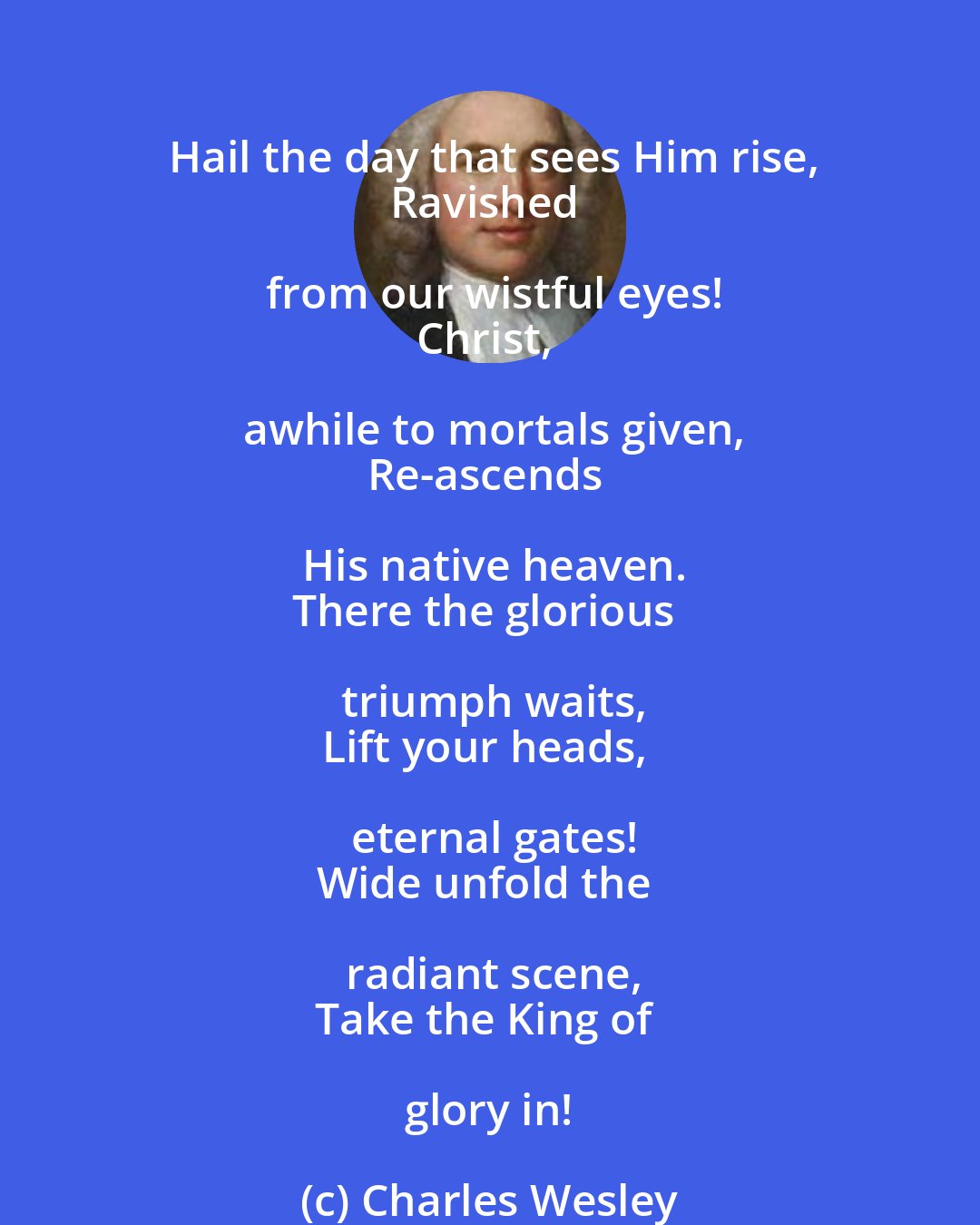 Charles Wesley: Hail the day that sees Him rise,
Ravished from our wistful eyes!
Christ, awhile to mortals given,
Re-ascends His native heaven.
There the glorious triumph waits,
Lift your heads, eternal gates!
Wide unfold the radiant scene,
Take the King of glory in!