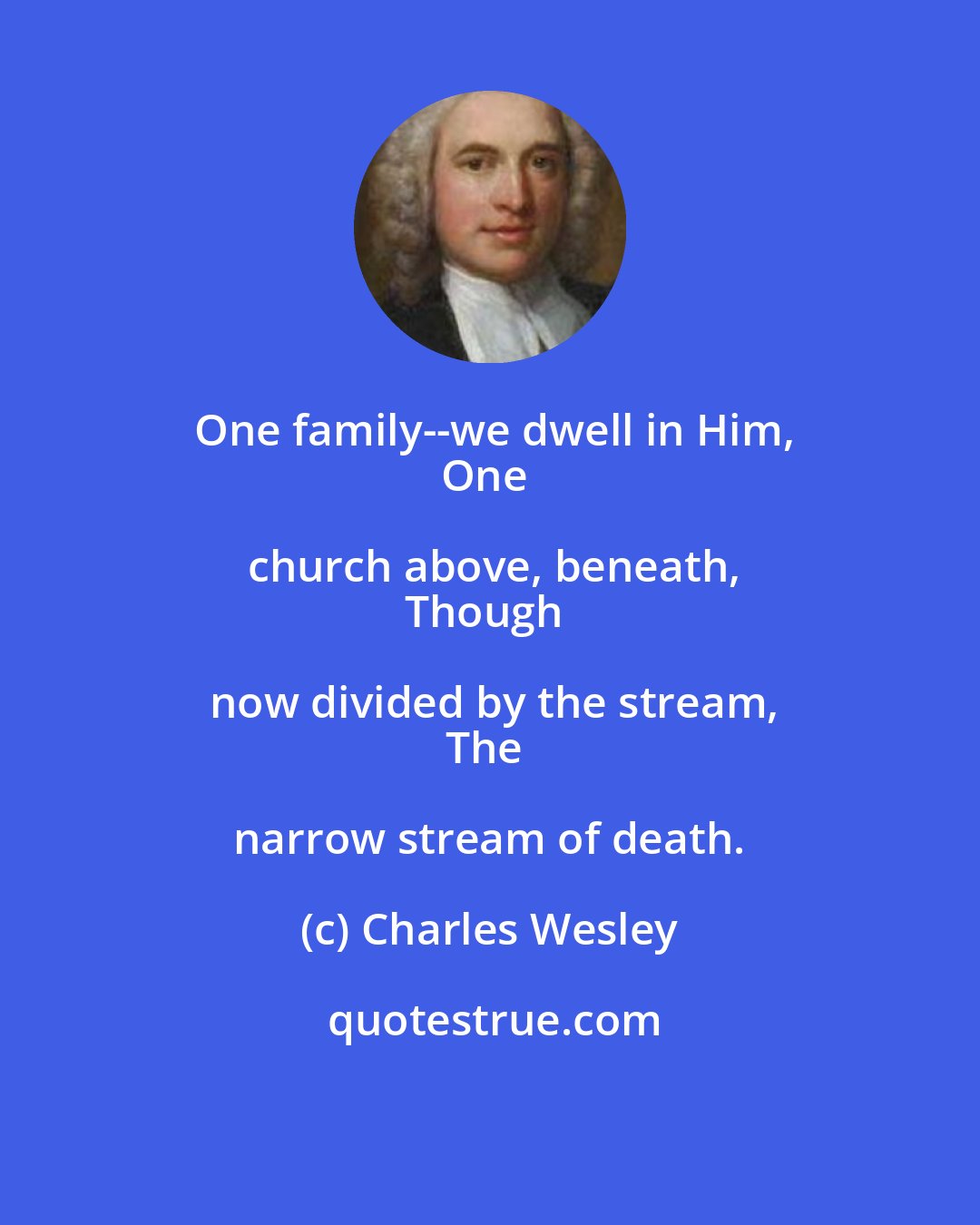 Charles Wesley: One family--we dwell in Him,
One church above, beneath,
Though now divided by the stream,
The narrow stream of death.