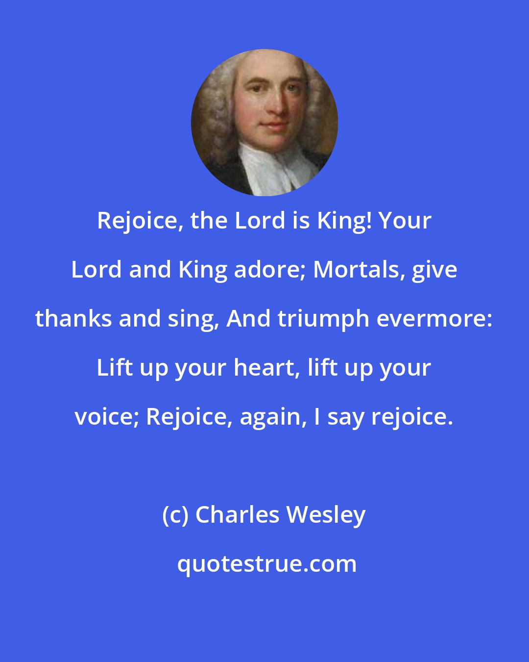 Charles Wesley: Rejoice, the Lord is King! Your Lord and King adore; Mortals, give thanks and sing, And triumph evermore: Lift up your heart, lift up your voice; Rejoice, again, I say rejoice.