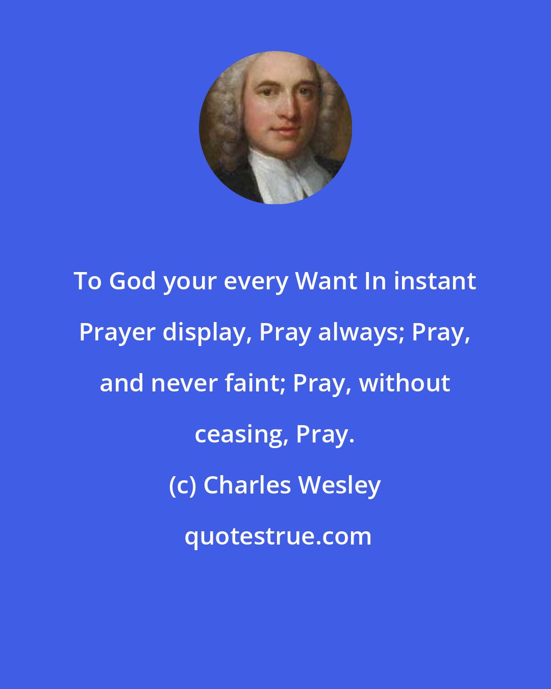 Charles Wesley: To God your every Want In instant Prayer display, Pray always; Pray, and never faint; Pray, without ceasing, Pray.