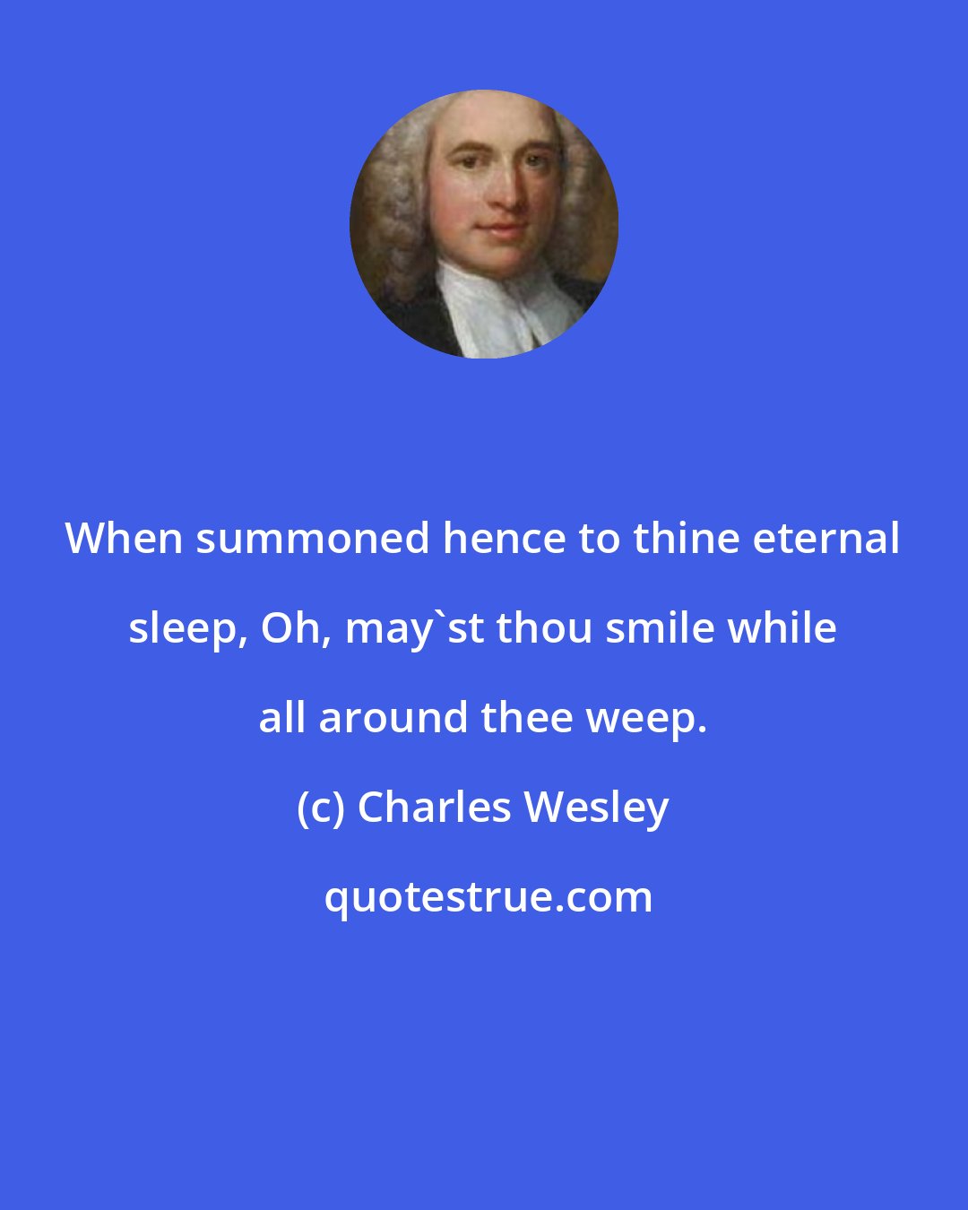 Charles Wesley: When summoned hence to thine eternal sleep, Oh, may'st thou smile while all around thee weep.