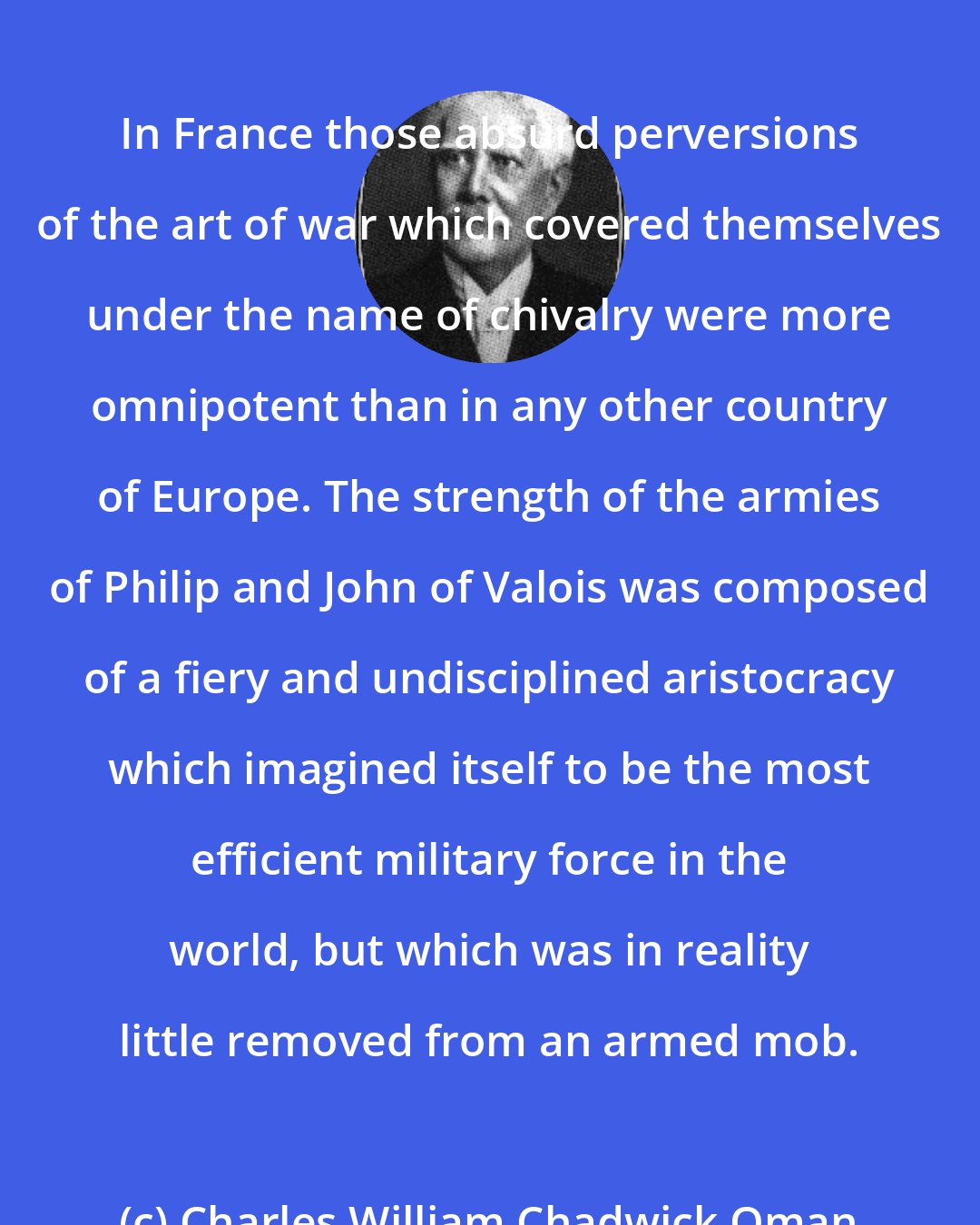 Charles William Chadwick Oman: In France those absurd perversions of the art of war which covered themselves under the name of chivalry were more omnipotent than in any other country of Europe. The strength of the armies of Philip and John of Valois was composed of a fiery and undisciplined aristocracy which imagined itself to be the most efficient military force in the world, but which was in reality little removed from an armed mob.