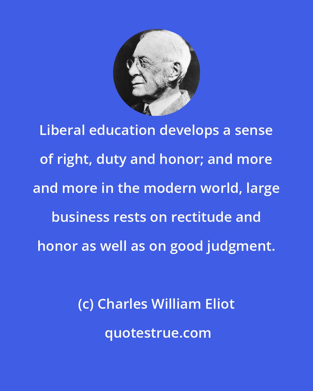 Charles William Eliot: Liberal education develops a sense of right, duty and honor; and more and more in the modern world, large business rests on rectitude and honor as well as on good judgment.