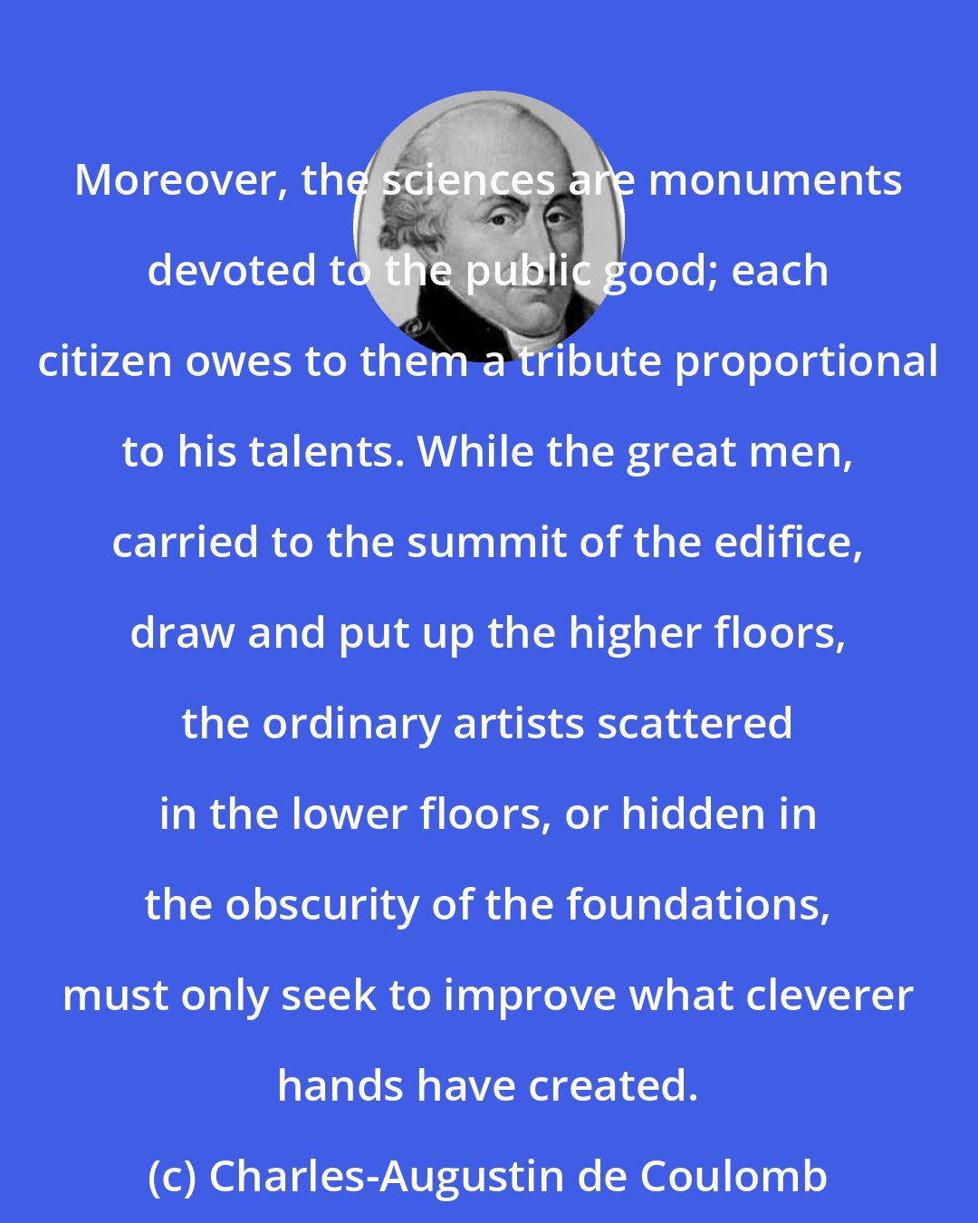 Charles-Augustin de Coulomb: Moreover, the sciences are monuments devoted to the public good; each citizen owes to them a tribute proportional to his talents. While the great men, carried to the summit of the edifice, draw and put up the higher floors, the ordinary artists scattered in the lower floors, or hidden in the obscurity of the foundations, must only seek to improve what cleverer hands have created.