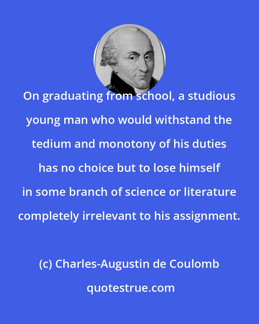 Charles-Augustin de Coulomb: On graduating from school, a studious young man who would withstand the tedium and monotony of his duties has no choice but to lose himself in some branch of science or literature completely irrelevant to his assignment.