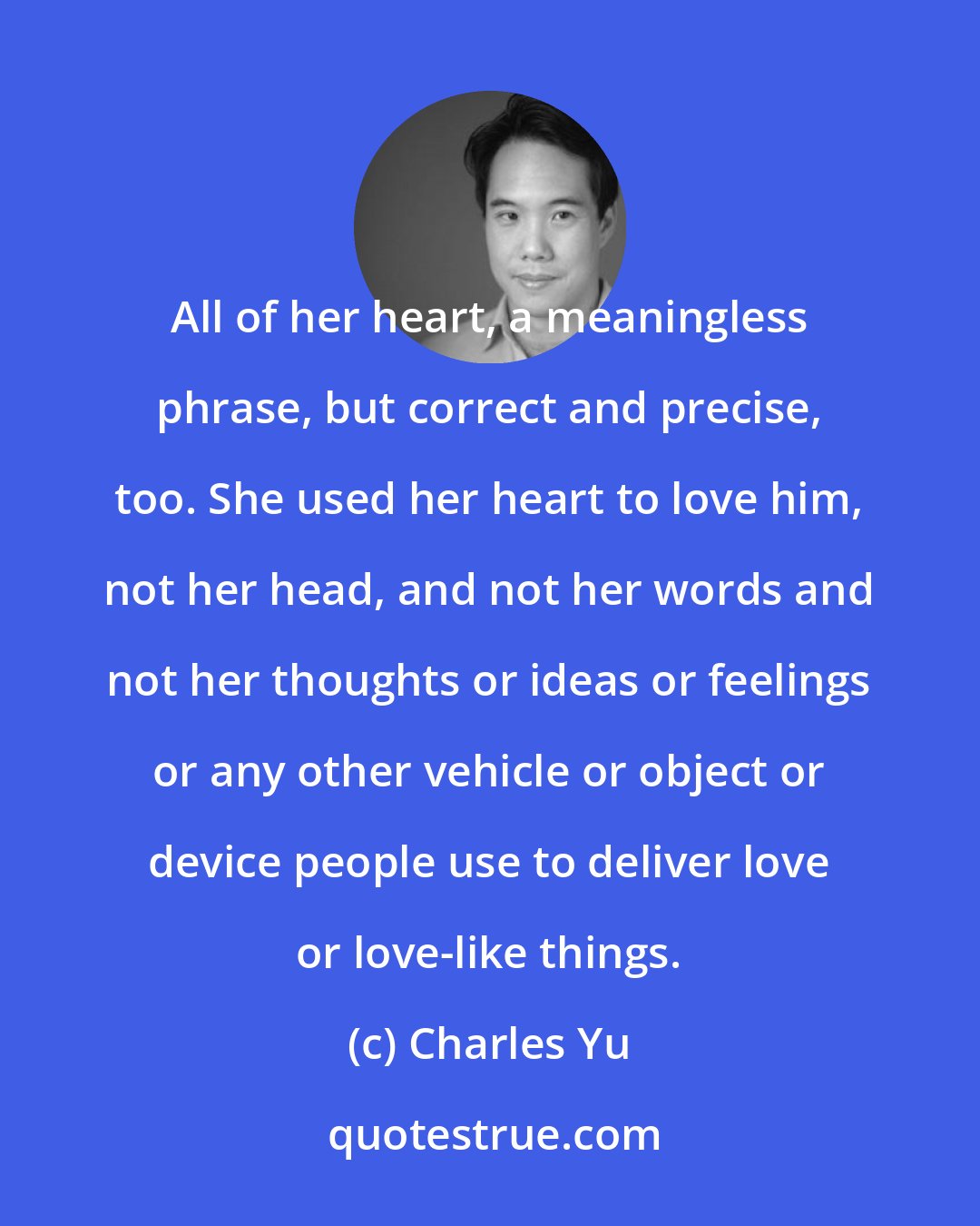 Charles Yu: All of her heart, a meaningless phrase, but correct and precise, too. She used her heart to love him, not her head, and not her words and not her thoughts or ideas or feelings or any other vehicle or object or device people use to deliver love or love-like things.