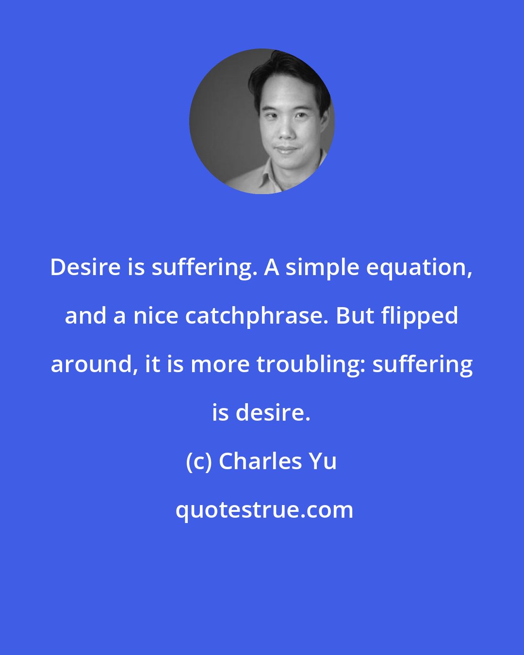 Charles Yu: Desire is suffering. A simple equation, and a nice catchphrase. But flipped around, it is more troubling: suffering is desire.