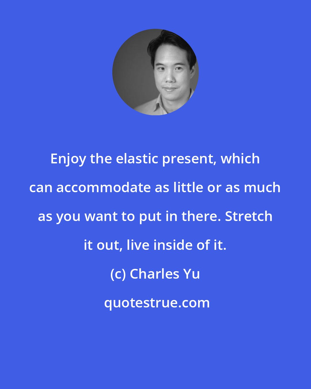 Charles Yu: Enjoy the elastic present, which can accommodate as little or as much as you want to put in there. Stretch it out, live inside of it.