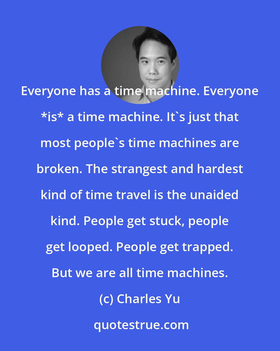 Charles Yu: Everyone has a time machine. Everyone *is* a time machine. It's just that most people's time machines are broken. The strangest and hardest kind of time travel is the unaided kind. People get stuck, people get looped. People get trapped. But we are all time machines.