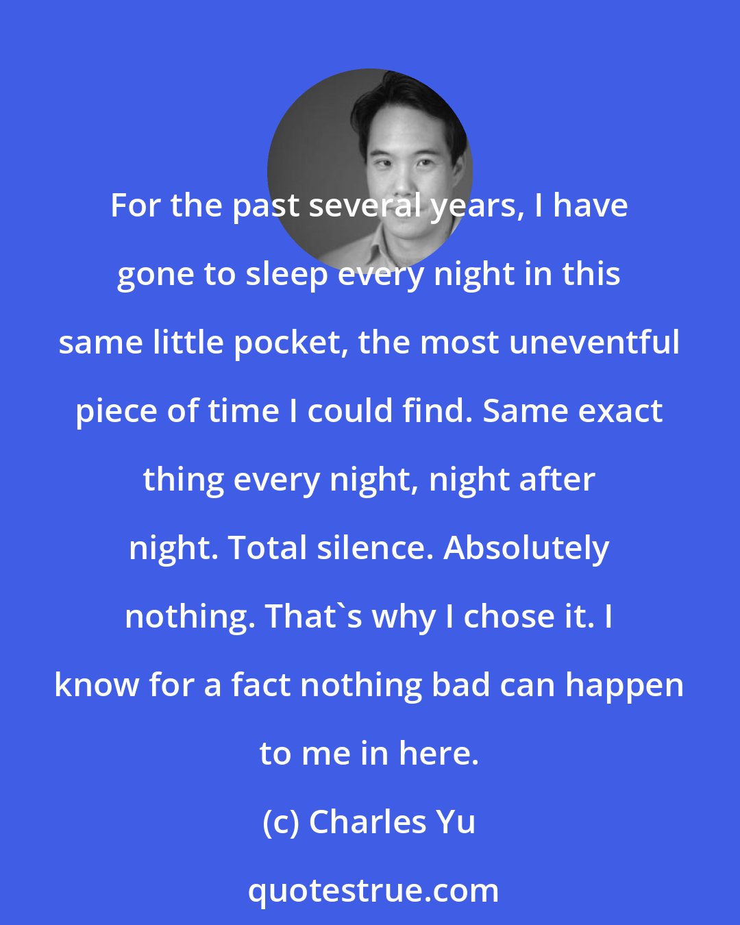 Charles Yu: For the past several years, I have gone to sleep every night in this same little pocket, the most uneventful piece of time I could find. Same exact thing every night, night after night. Total silence. Absolutely nothing. That's why I chose it. I know for a fact nothing bad can happen to me in here.