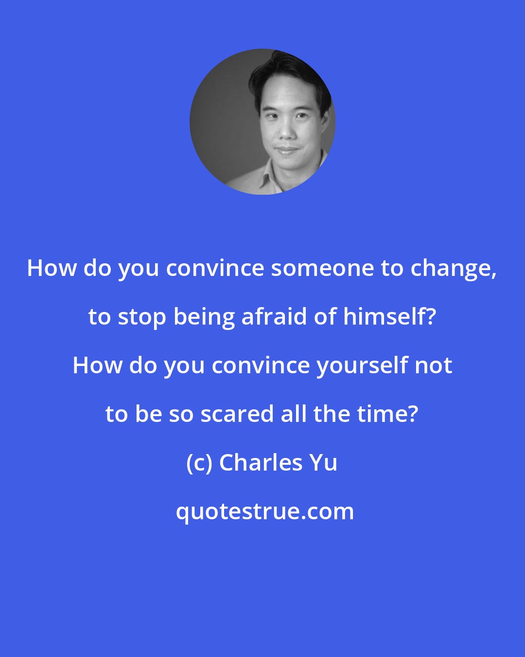 Charles Yu: How do you convince someone to change, to stop being afraid of himself? How do you convince yourself not to be so scared all the time?