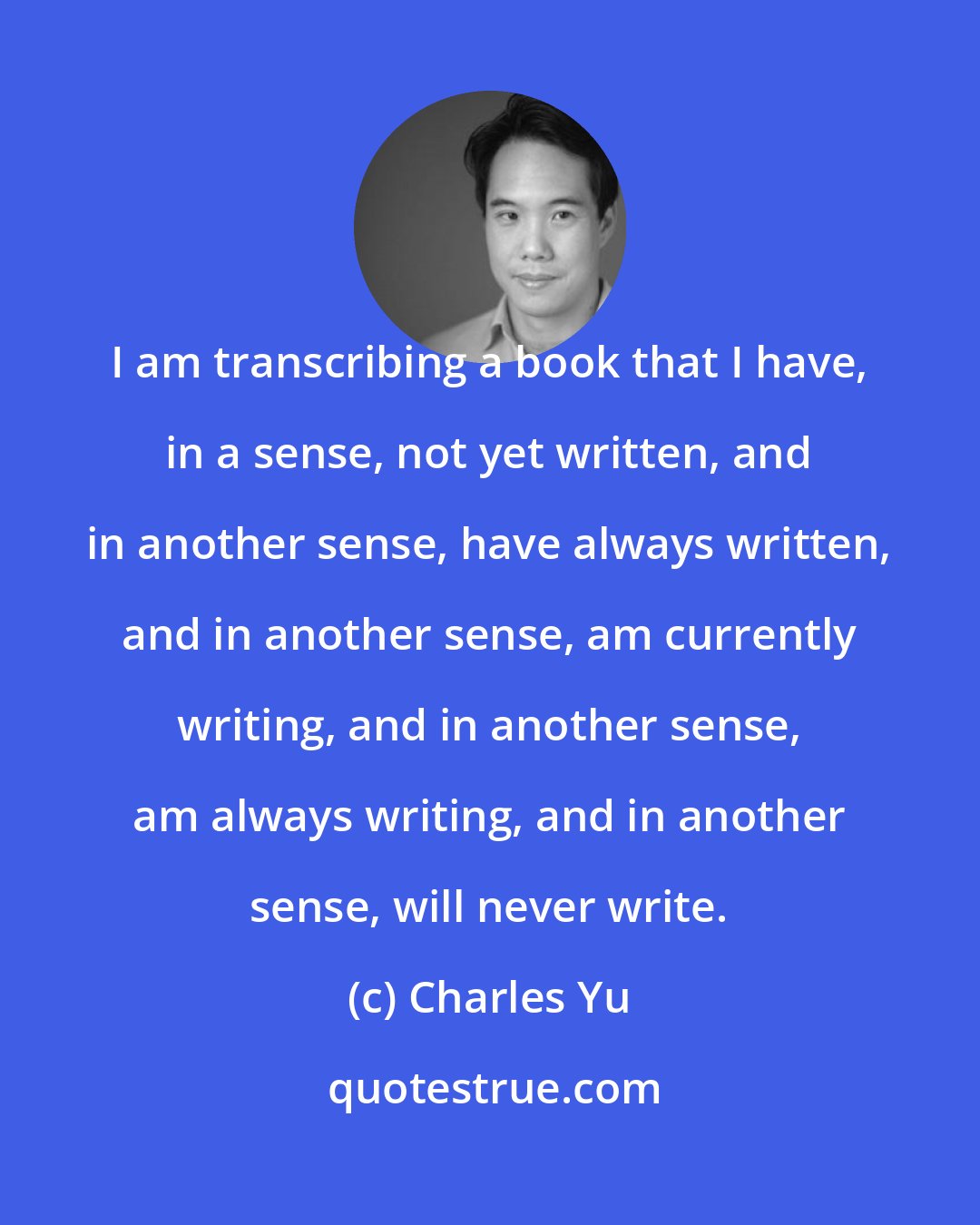 Charles Yu: I am transcribing a book that I have, in a sense, not yet written, and in another sense, have always written, and in another sense, am currently writing, and in another sense, am always writing, and in another sense, will never write.