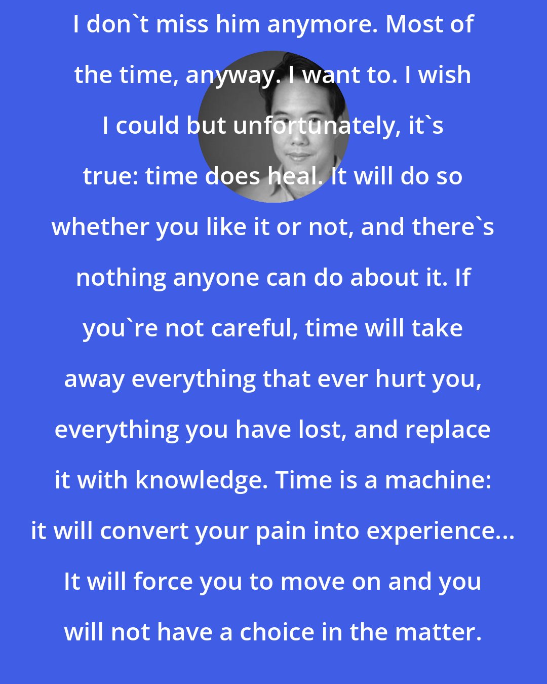 Charles Yu: I don't miss him anymore. Most of the time, anyway. I want to. I wish I could but unfortunately, it's true: time does heal. It will do so whether you like it or not, and there's nothing anyone can do about it. If you're not careful, time will take away everything that ever hurt you, everything you have lost, and replace it with knowledge. Time is a machine: it will convert your pain into experience... It will force you to move on and you will not have a choice in the matter.