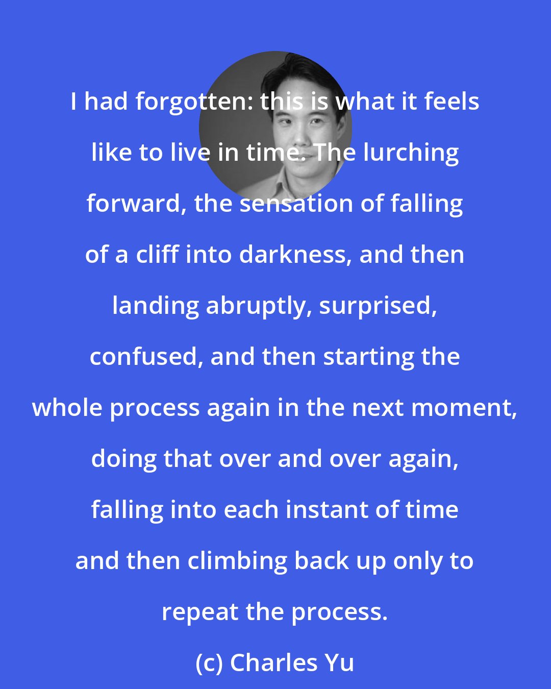 Charles Yu: I had forgotten: this is what it feels like to live in time. The lurching forward, the sensation of falling of a cliff into darkness, and then landing abruptly, surprised, confused, and then starting the whole process again in the next moment, doing that over and over again, falling into each instant of time and then climbing back up only to repeat the process.