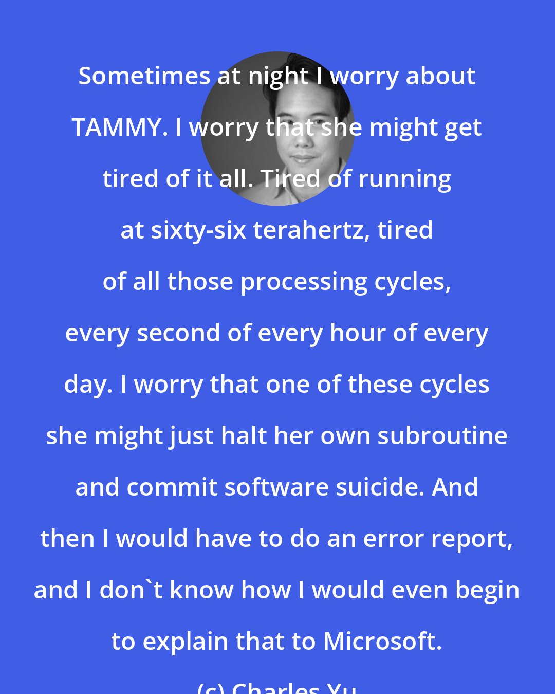 Charles Yu: Sometimes at night I worry about TAMMY. I worry that she might get tired of it all. Tired of running at sixty-six terahertz, tired of all those processing cycles, every second of every hour of every day. I worry that one of these cycles she might just halt her own subroutine and commit software suicide. And then I would have to do an error report, and I don't know how I would even begin to explain that to Microsoft.