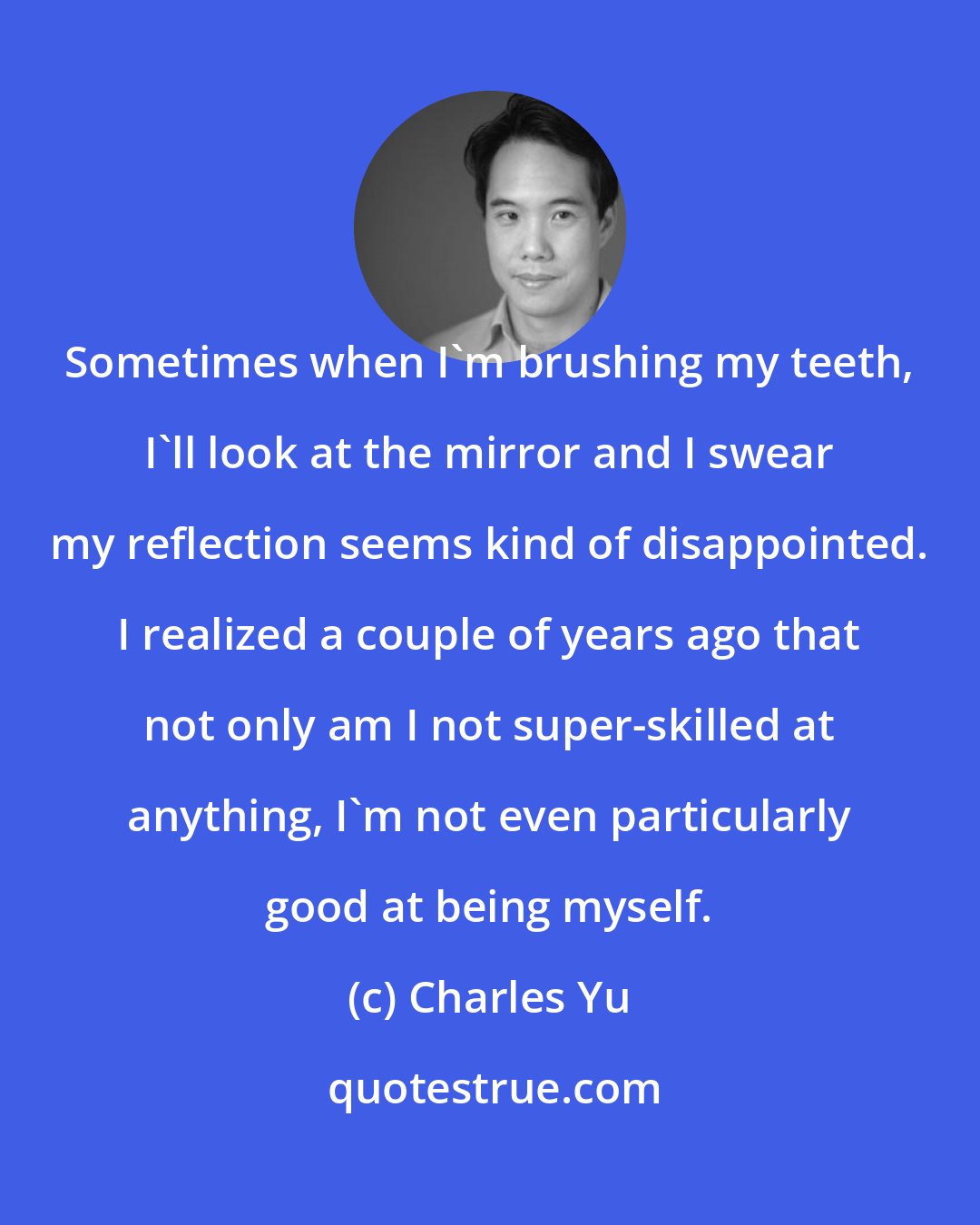 Charles Yu: Sometimes when I'm brushing my teeth, I'll look at the mirror and I swear my reflection seems kind of disappointed. I realized a couple of years ago that not only am I not super-skilled at anything, I'm not even particularly good at being myself.