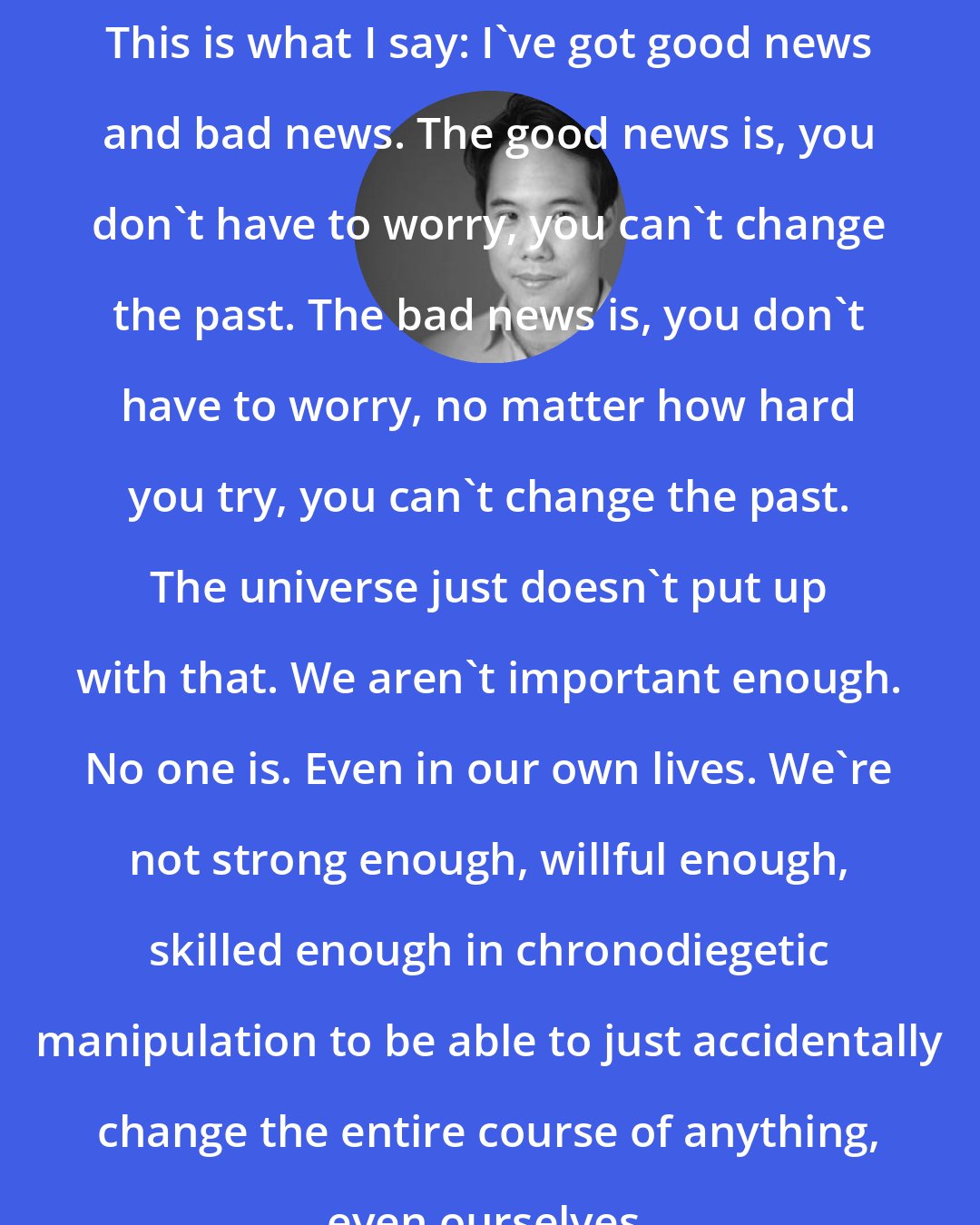 Charles Yu: This is what I say: I've got good news and bad news. The good news is, you don't have to worry, you can't change the past. The bad news is, you don't have to worry, no matter how hard you try, you can't change the past. The universe just doesn't put up with that. We aren't important enough. No one is. Even in our own lives. We're not strong enough, willful enough, skilled enough in chronodiegetic manipulation to be able to just accidentally change the entire course of anything, even ourselves.