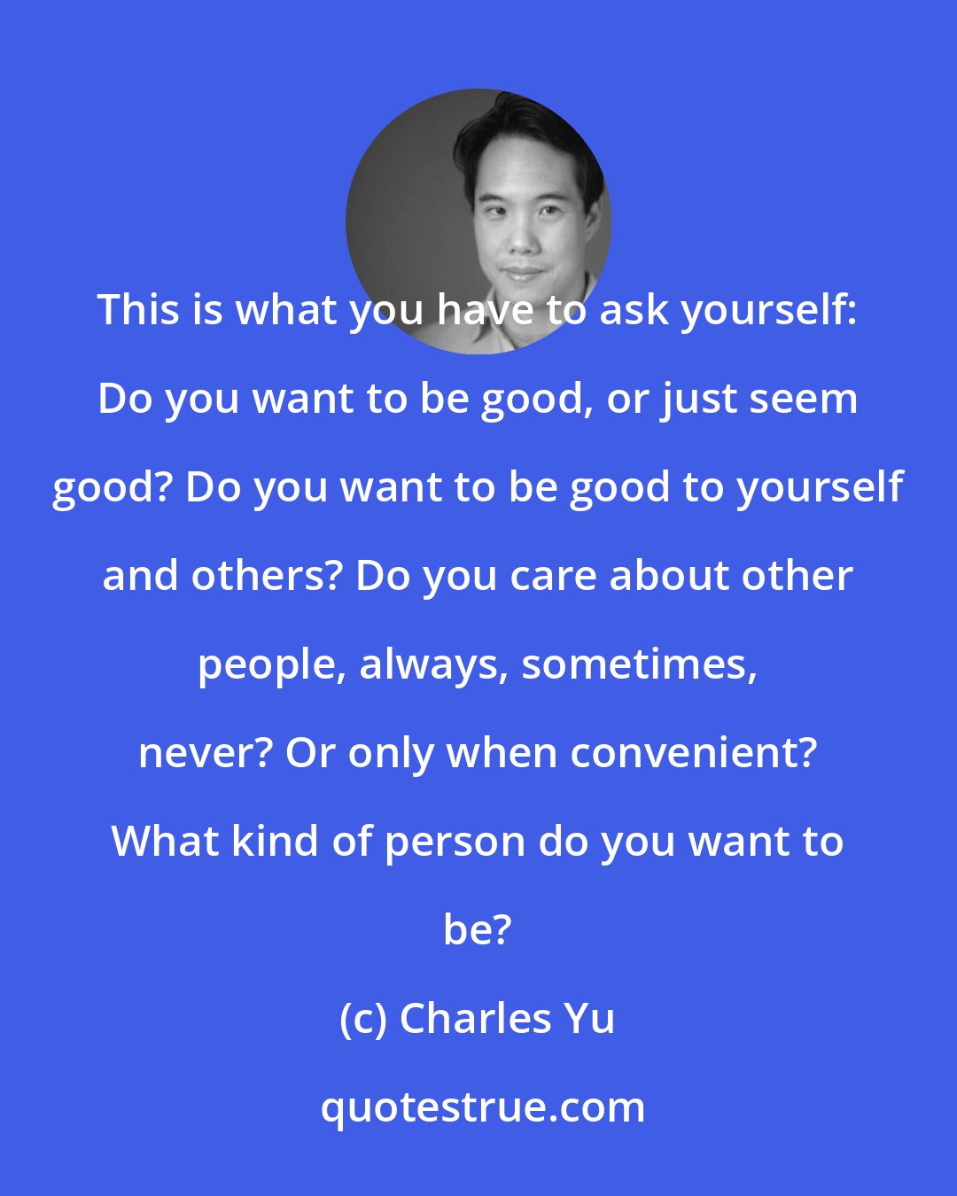 Charles Yu: This is what you have to ask yourself: Do you want to be good, or just seem good? Do you want to be good to yourself and others? Do you care about other people, always, sometimes, never? Or only when convenient? What kind of person do you want to be?