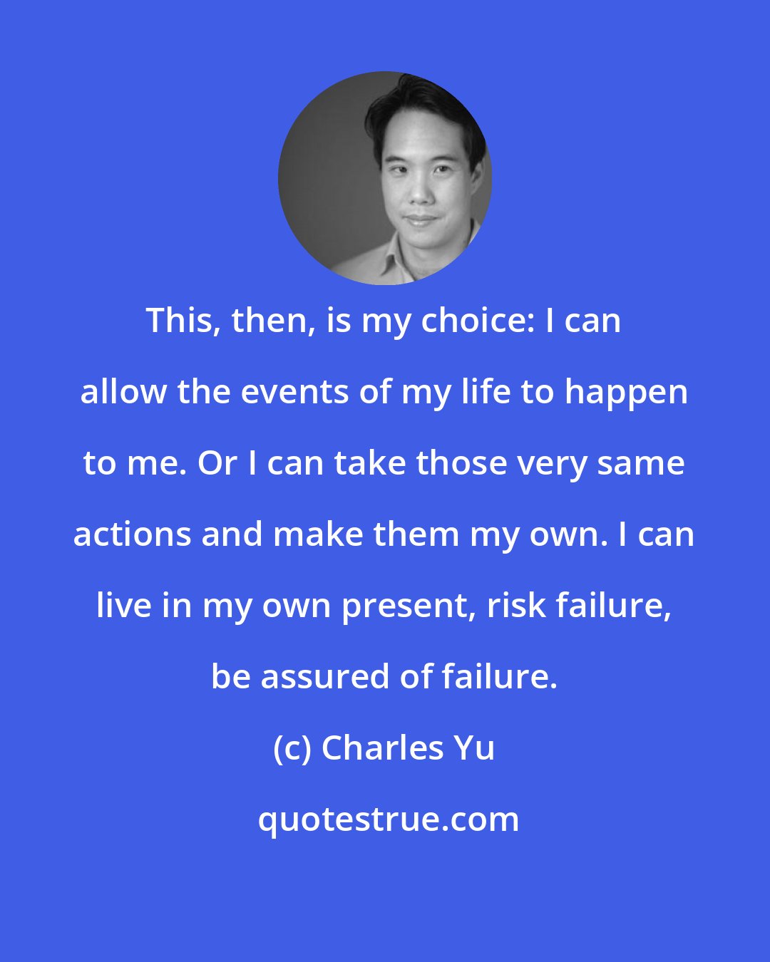 Charles Yu: This, then, is my choice: I can allow the events of my life to happen to me. Or I can take those very same actions and make them my own. I can live in my own present, risk failure, be assured of failure.