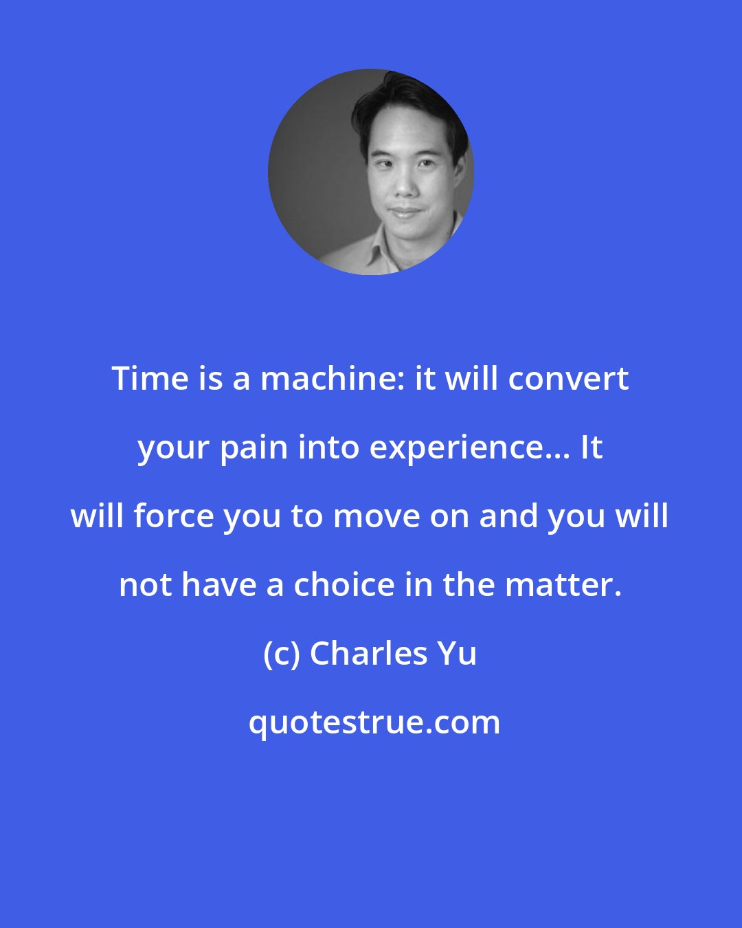 Charles Yu: Time is a machine: it will convert your pain into experience... It will force you to move on and you will not have a choice in the matter.